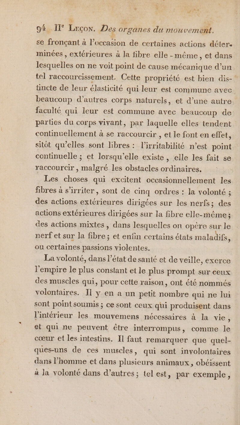 É te US ù F4 * ie 94 I Lrcon. Des organes du mouvement. se fronçant à l’occasion de certaines actions détere minées , extérieures à la fibre elle-même, et dans Lucie on ne voit point de cause mécanique d’un tel raccourcissement. Cette propriété est bien dis-' tincte de leur élasticité qui leur est commune avec beaucoup d’autres corps naturels, et d’une autre faculté qui leur est commune avec beaucoup de partes du corps vivant, par laquelle elles tendent continuellement à se raccourcir , et le font en effet, sitôt qu’elles sont libres: l’irritabililé n’est point continuelle ; et lorsqu'elle existe, elle les fait se raccourcir , malgré les obstacles ordinaires, Les choses qui excitent occasionnellement les fibres à s’irriter, sont de cinq ordres : la volonté ; des actions extérieures dirigées sur les nerfs; des actions extérieures dirigées sur la fibre elle-même; des actions mixtes, dans lesquelles on opère sur le nerf et sur la fibre; et enfin certains états maladifs, ou certaines passions violentes. La volonté, dans l’état de santé et de veille, exerce l'empire le plus constant et le plus prompt sur ceux des muscles qui, pour cette raison, ont été nommés volontaires. Il y en a un petit nombre qui ne lui sont point soumis ; ce sont ceux qui produisent dans l’intérieur les mouvemens nécessaires à la vie, et qui ne peuvent être interrompus, comme le cœur et les intestins. Il faut remarquer que quel- ques-uns de ces muscles, qui sont involontaires . dans l’homme et dans plusieurs animaux, obéissent à la volonté dans d’autres; tel est, par exemple,