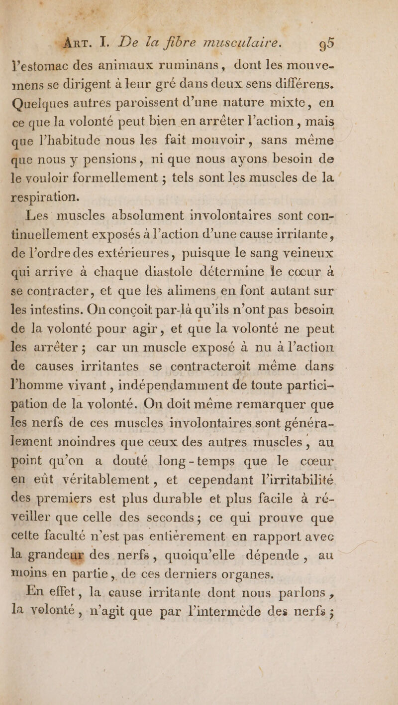 r IR La «x w fi off “ART. I. De la fibre musculaire. 95 l'estomac des animaux ruminans, dont les mouve- mens se dirigent à leur gré dans deux sens différens. Quelques autres paroïissent d’une nature mixte, en ce que la volonté peut bien en arrêter l’action , mais que l’habitude nous les fait mouvoir, sans même que nous y pensions, nique nous ayons besoin de le vouloir formellement ; tels sont les muscles de la respiration. | Les muscles absolument involontaires sont con- tinuellement exposés à l’action d’une cause irritante, de l’ordre des extérieures, puisque le sang veineux qui arrive à chaque diastole détermine Îe cœur à se contracter, et que les alimens en font autant sur les intestins. On conçoit par-là qu'ils n’ont pas besoin de la volonté pour agir, et que la volonté ne peut les arrêter; car un muscle exposé à nu à l’action de causes irritantes se contracteroit même dans l'homme vivant , indépendamment de toute partici- pation de la volonté. On doit même remarquer que les nerfs de ces muscles involontaires sont généra- lement moindres que ceux des autres muscles, au point qu'on a douté long-temps que le cœur en eùt véritablement , et cependant l’irritabilité des premiers est plus durable et plus facile à ré- veiller que celle des seconds; ce qui prouve que celte faculté n’est pas entièrement en rapport avec la grandemx des nerfs, quoiqu’elle dépende , au moins en partie, de ces derniers organes. En effet, la cause irritante dont nous parlons, la volonté, n’agit que par l’intermède des nerfs ;