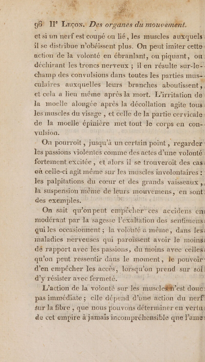 et si un nerf est coupé ou lié, les muscles auxquels _ilse distribue n’obéissent plus. On pent imiter cette: action de la volonté en ébranlant, ou piquant, ou. déchirant les troncs nerveux ; il en résulte sur-le- champ des convulsions dans toutes les parties mus=. culaires auxquelles leurs branches aboutissent ,, et cela a lieu même après la mort. L’irritation de: la moelle alongée après la décollation agite tous: les muscles du visage , et celle de la partie cervicale: de la moelle épinière met tout le corps en con. vulsion. | On pourroit , jusqu’à un certain point, regarder: les passions violéntes comme des actes d’une volonté. fortement excitée, et alors il se trouveroit des cas: où celle-ci agit même sur les muscles involontaires : des palpitations du cœur et des grands vaisseaux ,, Ja suspension ième dé leurs D 7 en sont! des exemples.‘ ‘ ? On sait qu ’on peût empêcher ces accidens cr modérant par la sagesse l’éxaltation des sentituens: qui les occasionnent ; la volonté a même, dans les: maladies nerveuses qui paroïssenit avoir le moins; dé rapport avec les passions, du moins avec celles: qu'on peut ressentir dans le moment, le pouvoir: d'en empêcher les accès, lorsqu'on pre Fer sur soi! d’y résister avec fermeté. L'action de la volonté sur les rhuscledi est donc: pas immédiate ; elle dépend d’une action du nerf sur la fibre , que nous pouvons déterminer en vertu de cet empire à jamais incompréhensible que lame: |