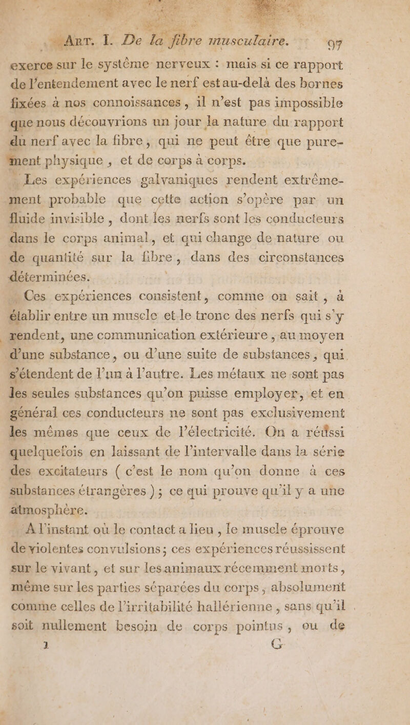 n 1 exerce sur le système nerveux : mais si ce rapport de l’entendement avec le nerf estau-delà des bornes fixées à nos connoissances , il n’est pas impossible que nous découvrions un jour la nature du rapport du nerf avec la fibre, qui ne peut être que pure- ment physique , et de corps à corps. | … Les expériences galvaniques rendent extrême- ment probable que cette action s'opère par un fluide invisible , dont les nerfs sont les conducteurs dans le corps animal, et qui change de nature ou de quantité sur la fibre , dans des circonstances déterminées. | … Ces expériences consistent, comme on sait, à élablir entre un muscle et le tronc des nerfs qui s'y mendent, une communication extérieure , au moyen s’étendent de l’un à l’autre. Les métaux ne sont pas les seules substances qu’on puisse employer, et en général ces conducteurs ne sont pas exclusivement A ST SE r F / 0 les mêmes que ceux de l'électricité. On à rédssi quelquefois en laissant de l'intervalle dans la série des excitaieurs ( c’est le nom qu’on donne à ces substances étrangères ); ce qui prouve qu'il y a une atmosphère. | … À l'instant où le contact a lieu , le muscle éprouve 2 deiolentes convulsions; ces expériences réussissent sur le vivant, et sur les animaux récemment morts, même sur les parties séparées du corps, absolument comme celles de l’irritabilité hallérienne , sans qu'il soit nullement besoin de corps pointus, ou de 1 Gr