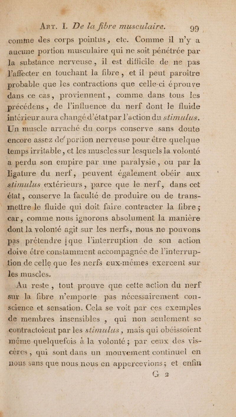 | # Le 15 T4 comte des corps pointus, ete. Comme il n’y a aucune portion musculaire qui ne soit pénétrée par la substance nerveuse, il est difficile de ne pas Vaffecter en touchant la fibre, et il peut paroître probable que les contractions que celle-ci éprouve dans ce cas, proviennent, comme dans tous les Un muscle arraché du corps conserve sans doute encore assez de’ portion nerveuse pour être quelque temps irritable, et Les musclessur lesquels la volonté a perdu son empire par une paralysie, ou par la ligature du nerf, peuvent également obéir aux état, conserve la faculté de produire ou de trans- car, comme nous ignorons absolument la manière dont la volonté agit sur les nerfs, nous ne pouvons pas prétendre jque l'interruption de son action doive être constamment accompagnée de l’interrup- les muscles. Au reste, tout prouve que cette action du nerf sux la fibre n’emporte pas nécessairement con- science et sensation. Cela se voit par ces exemples contractoient par les stimulus, maïs qui obéissoient même .quelquefcis à la volonté ; par ceux des vis- cères , qui sont dans un mouvement continuel en A1OUS sans que nous nous en apperceyions; et ertfin G 2