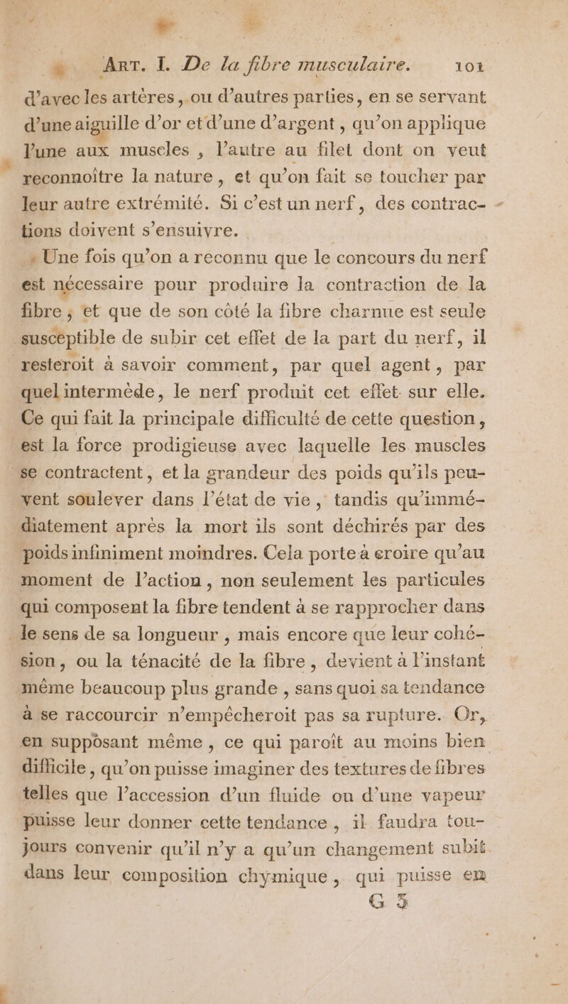 AR S “5: ae . ART. L De la fibre musculaire. 104 d'avec les artères ,.ou d’autres parties, en se servant d’une aiguille d'or et d’une d'argent , qu’on applique VPune aux museles , l’autre au filet dont on veut reconnoiître la nature, et qu’on fait se toucher par leur autre extrémité. Si c’est un nerf, des contrac- - tions doivent s’ensuivre. » Une fois qu’on a reconnu que le contours du nerf est nécessaire pour produire la contraction de la fibre ; et que de son côté la fibre charnue est seule _suscéptible de subir cet effet de la part du nerf, il resteroit à savoir comment, par quel agent, par quel intermède, le nerf produit cet effet sur elle. Ce qui fait la principale difficulté de cette question, est la force prodigieuse avec laquelle les muscles se contractent, et la grandeur des poids qu’ils peu- vent soulever dans l’état de vie, tandis qu’immé- diatement après la mort ils sont déchirés par des poids infiniment moindres. Cela porte à eroire qu’au moment de l’action, non seulement les particules qui composent la fibre tendent à se rapprocher dans le sens de sa longueur , mais encore que leur cohé- Sion, ou la ténacité de la fibre, devient à l'instant même beaucoup plus grande , sans quoi sa tendance à se raccourcir n’empécheroit pas sa rupture. Or, en suppôsant même, ce qui paroït au moins bien difficile , qu’on puisse imaginer des textures de fibres telles que l’accession d’un fluide on d’une vapeur puisse leur donner cette tendance , il faudra tou- jours convenir qu'il n’y a qu’un changement subi dans leur composition chymique , qui puisse €m G à