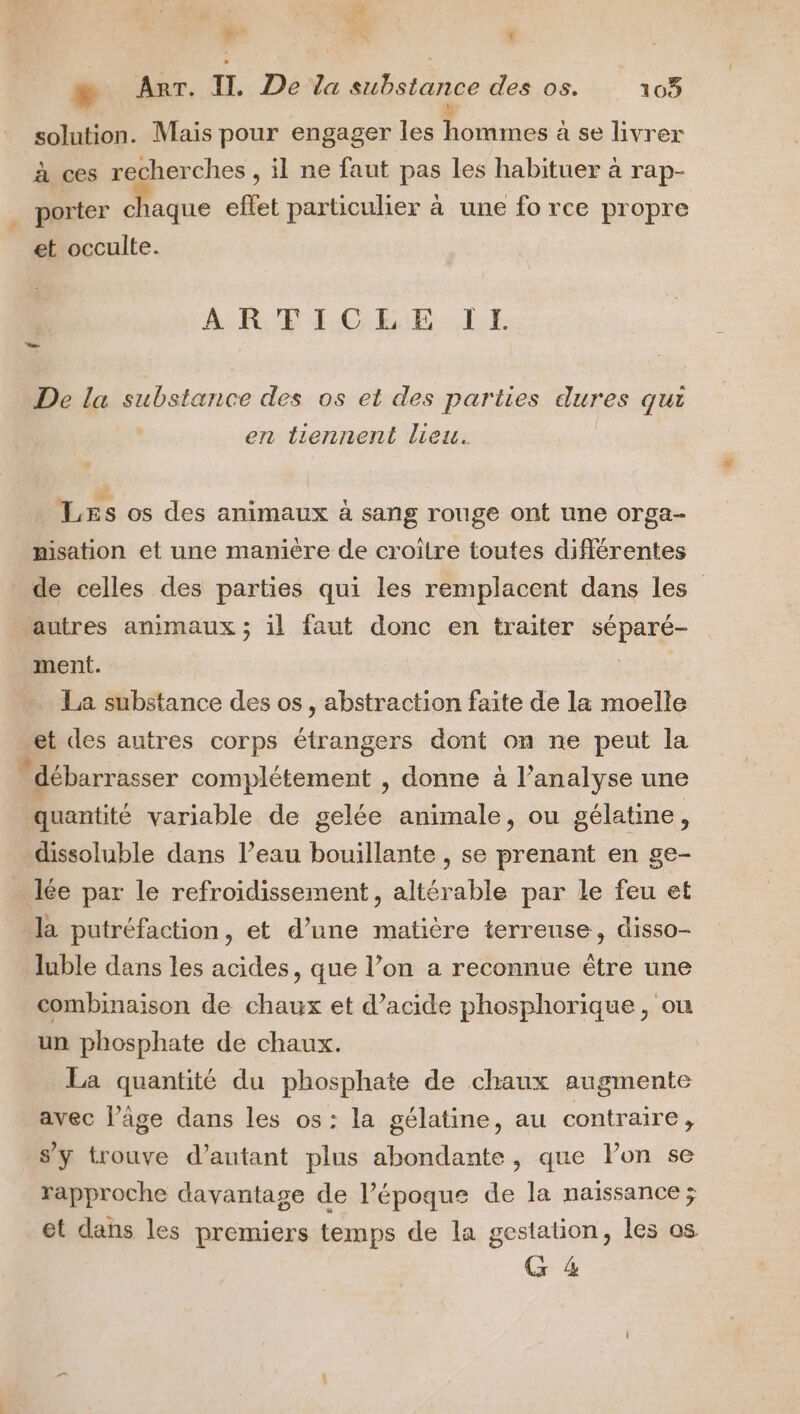 ie L a MR * æ Arr. II. De la substance des os. 165 k solution. Mais pour engager les hommes à se livrer à ces recherches , il ne faut pas les habituer à rap- e effet particulier à une fo rc opre . porter chaque eltet particul ne fo rce propre et occulte. AR. ICGELE. LE De la substance des os et des parties dures qui en liennent lieu. Les os des animaux à sang rouge ont une orga- nisation et une manière de croitre toutes différentes de celles des parties qui les remplacent dans les” autres animaux ; il faut donc en traiter séparé- ment. . La substance des os, abstraction faite de la moelle et des autres corps étrangers dont on ne peut la “débarrasser complétement , donne à l’analyse une quantité variable de gelée animale, ou gélatine, dissoluble dans l’eau bouillante , se prenant en ge- … lée par le refroidissement, altérable par Le feu et la putréfaction, et d’une matière terreuse, disso- luble dans les acides, que l’on a reconnue être une combinaison de chaux et d’acide phosphorique, ou un phosphate de chaux. La quantité du phosphate de chaux augmente avec l’âge dans les os: la gélatine, au contraire, s’y trouve d'autant plus abondante, que Pon se rapproche davantage de l’époque de la naissance ; et dans les premiers temps de la gestation, les os G 4