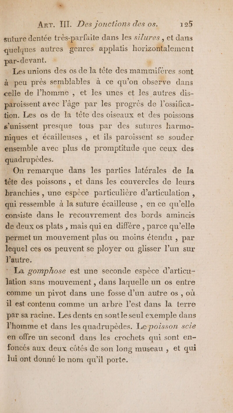  Arr. IT Des jonctions des os. 125 suture dentée très-parfaite dans les si/ures , et dans quelques autres Bros applatis horizontalement et : Pr Les unions des os de la tête des mammiféres sont peu près semblables à ce qu’on observe dans celle de l’homme , et les unes et les autres dis- paroissent avec l’âge par les progrès de l’ossifica- tion. Les os de la tête des oiseaux et des poissons s'unissent presque tous par des sutures harmo- niques et écaillenses , et ils paroissent se souder ensemble avec plus de promptitude que ceux des | nus . On remarque dans les DATÉE latérales de la tête des poissons , et dans les couvercles de leurs branchies , une espèce particulière d’articulation , qui ressemble à la suture écailleuse , en ce qu’elle consiste dans le recouvrement des bords amincis de deux os plats , mais qui en diffère , parce qu’elle permet un mouvement plus ou moins étendu , par lequel ces os peuvent se ployer ou glisser l’un sur l’autre. * La gomphose est une seconde espèce d’articu- lation sans mouvement , dans laquelle un os entre comme un pivot dans une fosse d’un autre os , où il est contenu comme un arbre l’est dans la terre par sa racine. Les dents en sont le seul exemple dans l’homme et dans les quadrupèdes. Le poisson scie en offre un second dans les crochets qui sont en- foncés aux deux côtés de son long museau , et qui lui ont donné le nom qu’il porte.