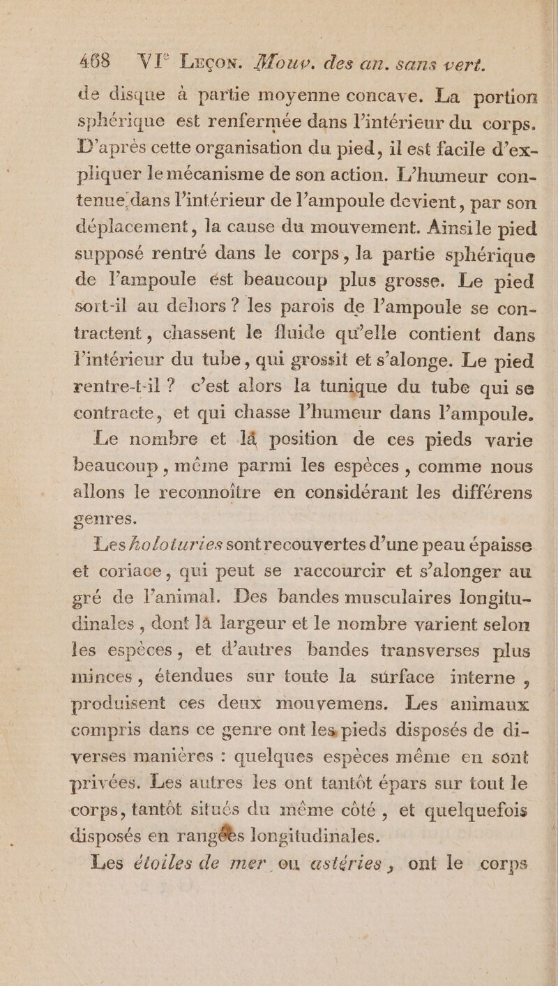 sphérique est renfermée dans l’intérieur du corps. D'après cette organisation du pied, il est facile d’ex- pliquer le mécanisme de son action. L’humeur con- tenue dans l’intérieur de l’ampoule devient, par son déplacement, la cause du mouvement. Aïnsile pied supposé rentré dans le corps, la partie sphérique de lampoule ést beaucoup plus grosse. Le pied sort-il au dehors ? les parois de l’ampoule se con- tractent, chassent le fluide qu’elle contient dans l’intérieur du tube, qui grossit et s’alonge. Le pied rentre-t-il ? c’est alors la tunique du tube qui se contracte, et qui chasse l’humeur dans l’ampoule, Le nombre et 14 position de ces pieds varie beaucoup , même parmi les espèces , comme nous allons le reconnoître en considérant les différens genres. Les holoturies sontrecouvertes d’une peau épaisse et coriace, qui peut se raccourcir et s’alonger au gré de l’animal. Des bandes musculaires longitu- dinales , dont là largeur et le nombre varient selon les espèces, et d’autres bandes transverses plus minces , étendues sur toute la surface interne , produisent ces deux mouvemens. Les animaux compris dans ce genre ont les pieds disposés de di- verses manières : quelques espèces même en sont privées. Les autres les ont tantôt épars sur tout le corps, tantôt situés du même côté, et quelquefois disposés en rangéès longitudinales. Les étoiles de mer où astéries, ont le corps