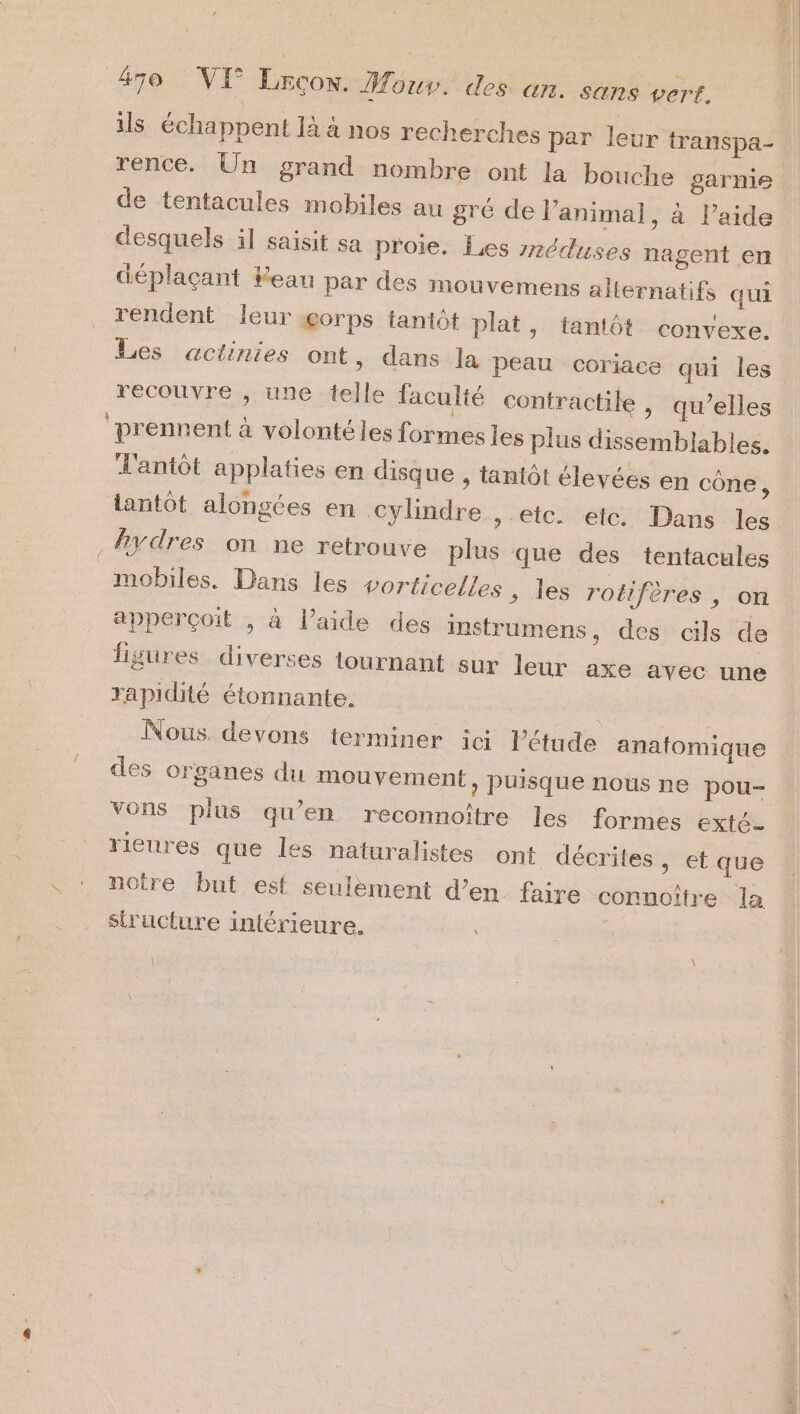 rence. Un grand nombre ont la bouche garnie de tentacules mobiles au gré de lanimal, à Paide desquels il saisit sa proie. Les méduses nagent en déplaçant Peau par des mouvemens allernatifs qui rendent leur gorps tantôt plat, tantôt convexe. Les actinies ont, dans la peau coriace qui les recouvre , ne telle faculté confractile . qu’elles ‘prennent à volonté les formes les plus dissemblables. T'antôt applaties en disque , tantôt élevées en cône, lantôt alongées en cylindre » €tc. etc. Dans les _Aydres on ne retrouve plus que des tentacules mobiles. Dans les vorticelles ; les rotifères , on apperçoit , à l’aide des Ainstrumens, des cils de figures diverses tournant sur leur axe avec une rapidité étonnante. Nous devons terminer ic lPétude anatomique des organes du mouvement, puisque nous ne pou- Vons plus qu’en reconnoiître les formes exté- rieures que les naturalistes ont décrites, et que notre but est seulement d’en faire connoître la structure intérieure. \ } RER des