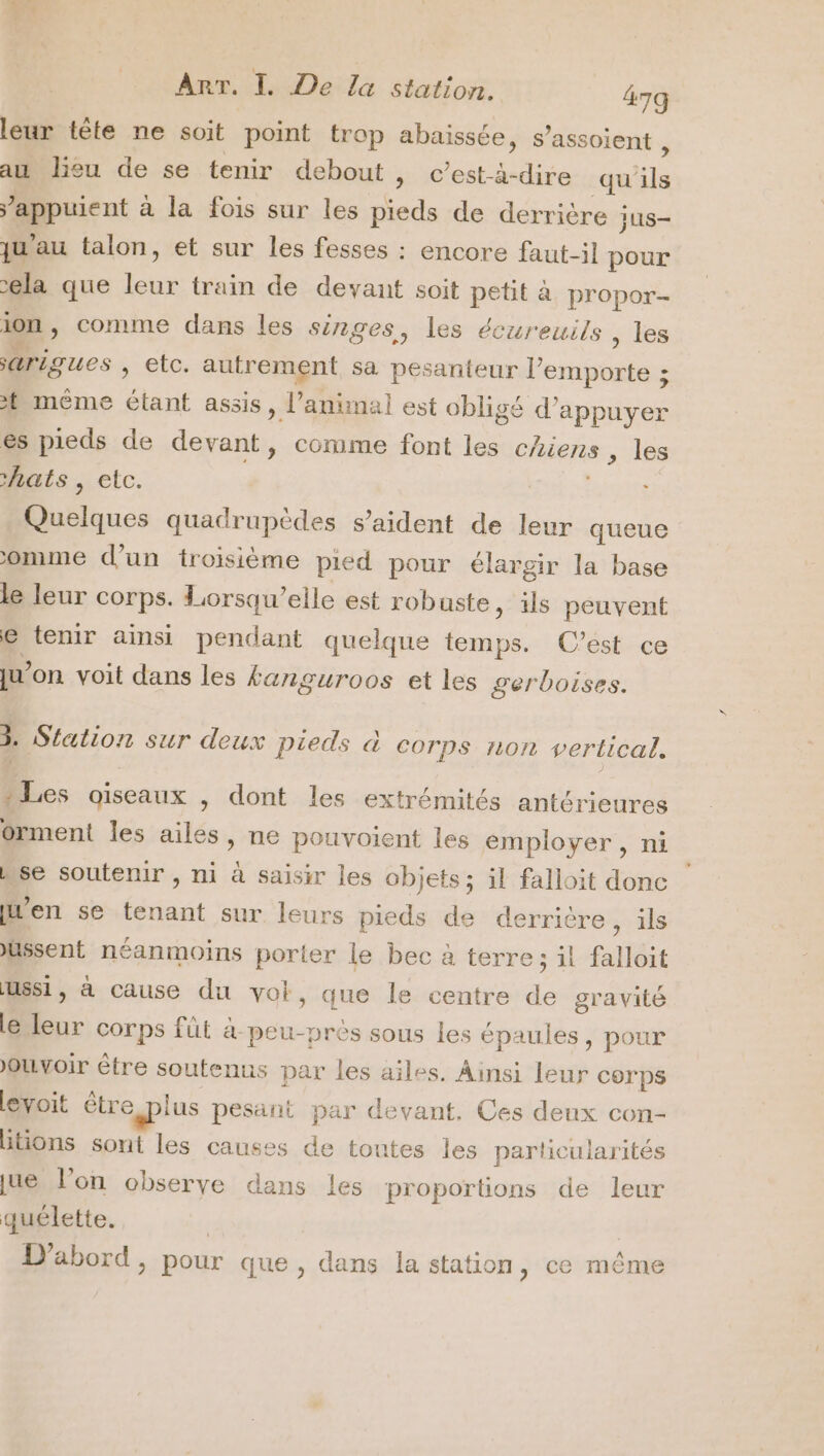 leur tête ne soit point trop abaissée, s’assoient , au lieu de se tenir debout » Cest-à-dire qu'ils ’appuient à la fois sur les pieds de derrière jus- qu'au talon, et sur les fesses : encore faut-il pour ela que leur train de devant soit petit à propor- ion, comme dans les singes, les écureuils , Les arigues » €tc. autrement sa pesanteur l'emporte ; t même étant assis, l'animal est obligé d'appuyer es pieds de devant, comme font les chiens , les hats , etc. RSS Quelques quadrupèdes s’aident de leur queue omme d'un troisième pied pour élargir la base le leur corps. Lorsqu'elle est robuste, ils peuvent € tenir ainsi pendant quelque temps. C’est ce ju'on voit dans les kanguroos et les gerboises. 3. Station sur deux Pieds à corps non vertical. Les oiseaux , dont les extrémités antérieures orment les ailes, ne pouvoient les employer, ni se soutenir, ni à saisir les objets; il falloit donc [Men se tenant sur leurs pieds de derrière , ils Ussent néanmoins porter le bec à terre ; il falloit Ussi, à cause du vol, que le centre de gravité le leur corps fût a peu-prés sous les épaules, pour Ouvoir être soutenus par les ailes. Ainsi leur corps levoit être plus pesant par devant. Ces deux con- htions sont les causes de toutes les particularités ue l’on obserye dans les proportions de leur quélette. D'abord, pour que, dans la station , ce même