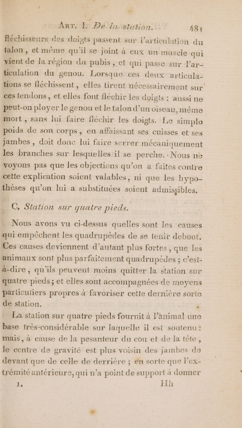 A ART. 1 De lu. station. | 481 Réchisseurs des doigts passent sur l'articulation du talon , et même qu'il se joint à eux un muscle qui vient de la région du pubis, et qui passe sur l’ar- ticulation du genou. Lorsque ces deux ‘articula- tions se fléchissent, elles tirent nécessairement sur’ ces tendons, et elles font fléchir Les doigts : aussi ne peut-on ployer le genou et le talon d’un oiseau, même mort , sans lui faire fléchir les doigts. Le simple poids de son corps, en affaissant ses cuisses et ses Jambes , doit donc lui faire serrer mécaniquement les branches sur lesquelles il se perche. Nous ne Voyons pas que les objections qu’on a faites contre cette explication soient valables, ni que les hypo- thèses qu’on lui a substituées soient admissibles. C, Siation sur quatre pieds. F Nous avons vu ci-dessus quelles sont les causes qui empéchent les quadrupèdes de se tenir debout. Ces causes deviennent d'autant plus fortes , que les animaux sont plus parfaitement quadrupèdes ; c’est- à-dire, qu'ils peuvent moins quitter la station sur quatre pieds ; et elles sont accompagnées de moyens particuliers propres à favoriser cette dernière sorte de station. ” La station sur quatre pieds fournit à Panimal une base très-considérable sur laquelle il est soutenu : mais , à cause de la pesanteur du cou et de la tête, le centre de gravité est plus voisin des jambes de devant que de celle de derrière ; én sorte que l’ex- trémité antérieure, qui n’a point de support à donner d Eih