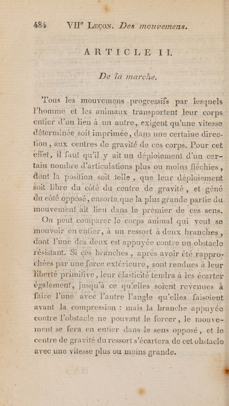 LL. 4 484% VII Læecon. Des mouvemens. : | dovr AR PCT CLEA TE De Tà marche. l’homme et les animaux transportent leur corps entier d’un lieu à un autre, exigent qu’une vitesse déterminée soit imprunée, dans une certaine direc- tion y AUX centres de gravité de ces corps. Pour cet effet, il faut qu'il y ait un déploiement d'un cer- tain nombre d’articulations plus ou moins fléchies , dont la position, soit telle , que leur déploiement soit libre du côté du centre de gravité, et:gêné du côté opposé, ensorte. que la plus grande partie du mouvemer at ait lieu dans le premier de ces sens. On pe eut compa rer le corps animal qui veut. se mouvoir en entier, à un ressort à deux branches i résistant. Si ces branches , après avoir été Tappro- chées par une force extérieure, sont rendues à leur Hberté pr imilive , leur élasticité tendra à les écerter également, jusqu’ à ce qu elles soïent revenues à faire Pine avec l’autre l’angle qu'elles, faisoient avec une vitesse plus ou moins grande.