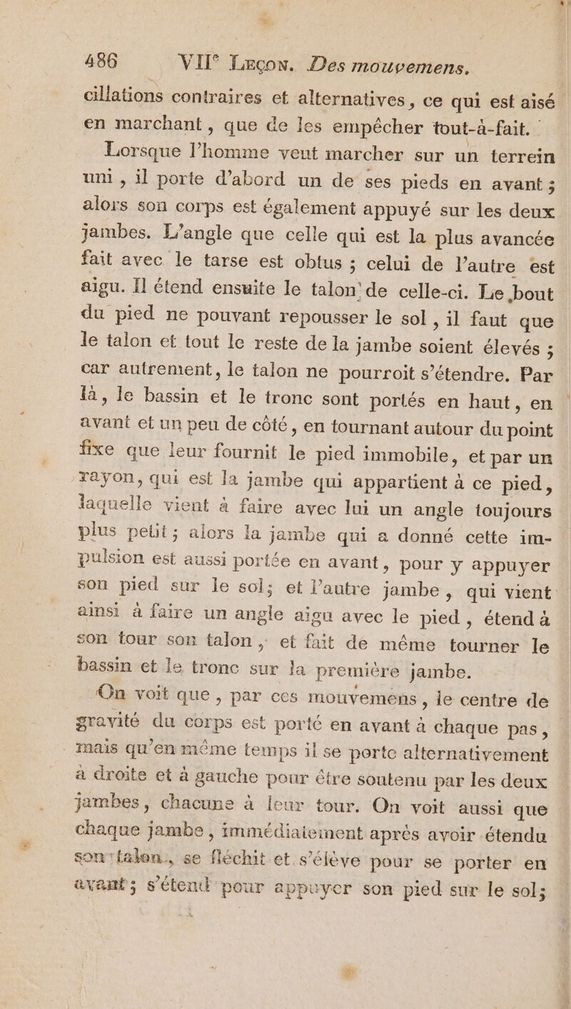 # 486 VII Leçon. Des mouvemens. cillations contraires et alternatives, ce qui est aisé en marchant, que de les empêcher tout-à-fait. Lorsque l’homme veut marcher sur un terrein uni , il porte d’abord un de ses pieds en avant ; alors son corps est également appuyé sur les deux jambes. L’angle que celle qui est la plus avancée fait avec le tarse est obtus ; celui de l’autre est aigu. Ïl étend ensuite le talon: de celle-ci. Le bout du pied ne pouvant repousser le sol ; il faut que le talon et tout le reste de la jambe soient élevés : car autrement, le talon ne pourroit s’étendre. Par là, le bassin et le tronc sont portés en haut, en avant et un peu de côté, en tournant autour du point fxe que leur fournit le pied immobile, et par ur Yaÿon, qui est la jambe qui appartient à ce pied, laquelle vient à faire avec lui un angle toujours plus pelit; alors la jambe qui a donné cette im- pulsion est aussi portée en avant &gt; pour y appuyer son pied sur le sol; et l’autre jambe, qui vient ainsi à faire un angle aigu avec le pied , étend à son four son talon ; et fait de même tourner le bassin et le tronc sur la première jambe. On voit que, par ces mouvemens, le centre de gravité du corps est porté en avant à chaque pas, Mais qu'en même temps il se porte alternativement a droite et à gauche pour être soutenu par les deux jambes, chacune à leur tour. On voit aussi que chaque jambe , immédiaieinent après avoir étendu son ‘talon, se fléchit et s'élève pour se porter en avant; s’étentt pour appuyer son pied sur le sol;