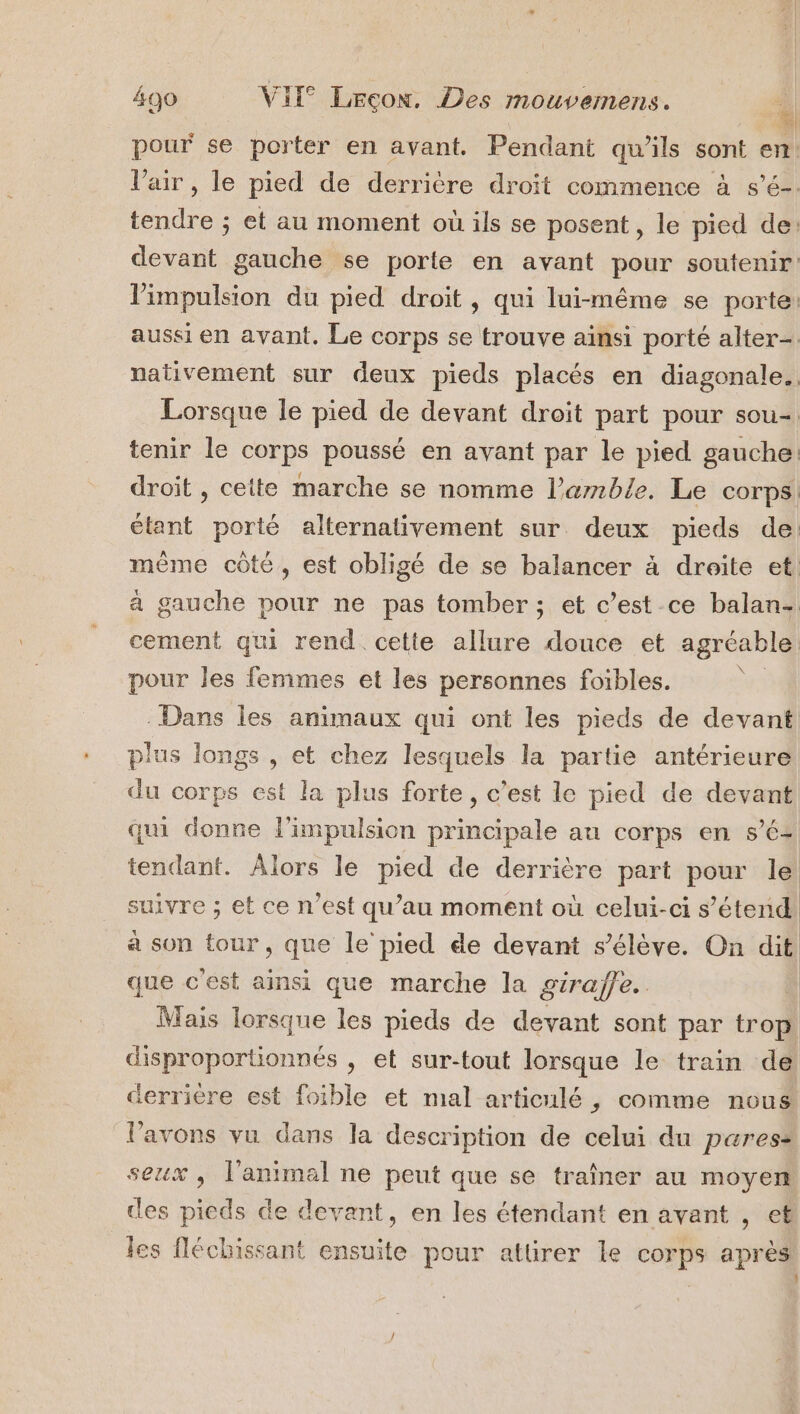 pour se porter en avant. Pendant qu’ils sont en Vair, le pied de derrière droit commence à s’é-. tendre ; et au moment où ils se posent, le pied de: devant gauche se porte en avant pour soutenir limpulsion du pied droit, qui lui-même se porte: aussi en avant. Le corps se trouve ainsi porté alter-. nativement sur deux pieds placés en diagonale. Lorsque le pied de devant droit part pour sou- tenir le corps poussé en avant par le pied gauche: droit , cette marche se nomme l’amble. Le corps étant porté alternativement sur deux pieds de: même côté, est obligé de se balancer à droite et, à gauche pour ne pas tomber; et c’est ce balan- cement qui rend cette allure douce et agréable pour les femmes et les personnes foibles. | . Dans les animaux qui ont les pieds de devant plus longs , et chez lesquels la partie antérieure du corps est la plus forte, c’est le pied de devant qui donne l'impulsion principale au corps en s’é- tendant. Alors le pied de derrière part pour le suivre ; et ce n’est qu’au moment où celui-ci s’étend à son tour, que le pied de devant s'élève. On dit que c'est ainsi que marche la girafe. Mais lorsque les pieds de devant sont par trop disproportionnés , et sur-tout lorsque le train de derriere est foible et mal articulé, comme nous l'avons vu dans la description de celui du pares: seux , l'animal ne peut que se traîner au moyen ces pieds de devant, en les étendant en avant , et les fléchissant ensuite pour attirer le corps après 4