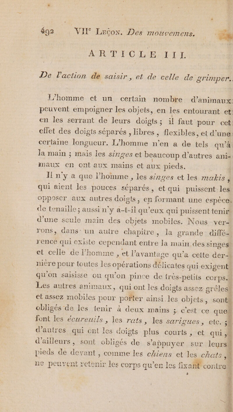 ARTICLE TILE De Paction de saisir, et de celle de grimper. L'homme ct un certain nombre d’animaux: peuvent empoigner les objets, en les entourant et: en les serrant de leurs doigts ; il faut pour cet ellet des doigts séparés , libres , flexibles , ét d’une: certaine longueur. /homme n’en a de tels qu’à la main ; mais les singes et beaucoup d’autres ani-! maux en Ont aux mains et aux pieds. Il n'y a que l’homme , les singes et les makis À qui aient les pouces séparés » ét qui puissent les opposer aux autres doigts, en formant une espèces de tenaille ; aussi n’y a-t-il qu'eux qui puissent tenir) d’une seule main des objets mobiles. Nous ver rons, dans: un autre chapitre, la grande difié- | rence qui existe cependant entre la main des singes et celle de l’homme , et l’avanta ge qu'a cette der-. nière pour toutes les: SPA ations délicates qui EXISeNÉN | qu’on saisisse ou qu’on pince de très- -pelits corps Les autres anima ux, qui ont les doigts assez grêlesk et assez mobiles pour poler ainsi. les objets, sonth obligés de les tenir à deux mains &gt; C'est ’ce que Re É élire HSE Le les écureuils , les rats, les s sarigues, etc. LE] d’autres qui ont les doigts dt courts , et qui à DA d'ailleurs, sont obligés de s'appuyer sur leurs pieds de ne nt, comme les chiens et les chats ” ne peuvent retemr les corps qu’en les fixant contre a ESS En ee