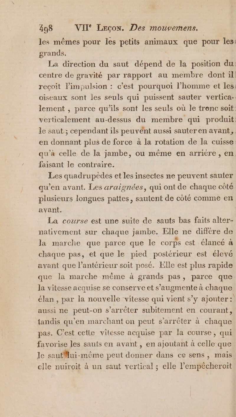 les mêmes pour les petits animaux que pour les: grands. | La direction du saut dépend de la position du. centre de gravité par rapport au membre dont ill recoit limpulsion : c’est pourquoi l’homme et les, oiseaux sont les seuls qui puissent sauter vertica-. lement , parce qu’ils sont les seuls où le tronc soit. verticalement au-dessus du membre qui produit. le saut; cependant ils peuvént aussi sauteren avant, en donnant plus de force à la rotation de la cuisse qu’à celle de la jambe, ou même en arriere, en faisant le contraire. Les quadrupèdes et les insectes ne peuvent sauter qu’en avant. Les araignées, qui ont de chaque cûté plusieurs longues pattes, sautent de côté comme en avant. La course est une suite de sauts bas faits alter- nativement sur chaque jambe. Elle ne différe de la marche que parce que le corps est élancé à chaque pas, et que le pied postérieur est élevé avant que l’antérieur soit posé. Elle est plus rapide que la marche même à grands pas, parce que la vitesse acquise se conserve et s’augmente à chaque élan , par la nouvelle ‘vitesse qui vient s’y ajouter: aussi ne peut-on s’arrèter subitement en courant, tandis qu’en marchant on peut s'arrêter à chaque pas. C’est cetle vilésse acquise par la course, qui favorise les sauts en avant, en ajoutant à celle que le sautMlui-même peut donner dans ce sens, mais elle nuiroit à un saut vertical ; elle l’empêcheroit