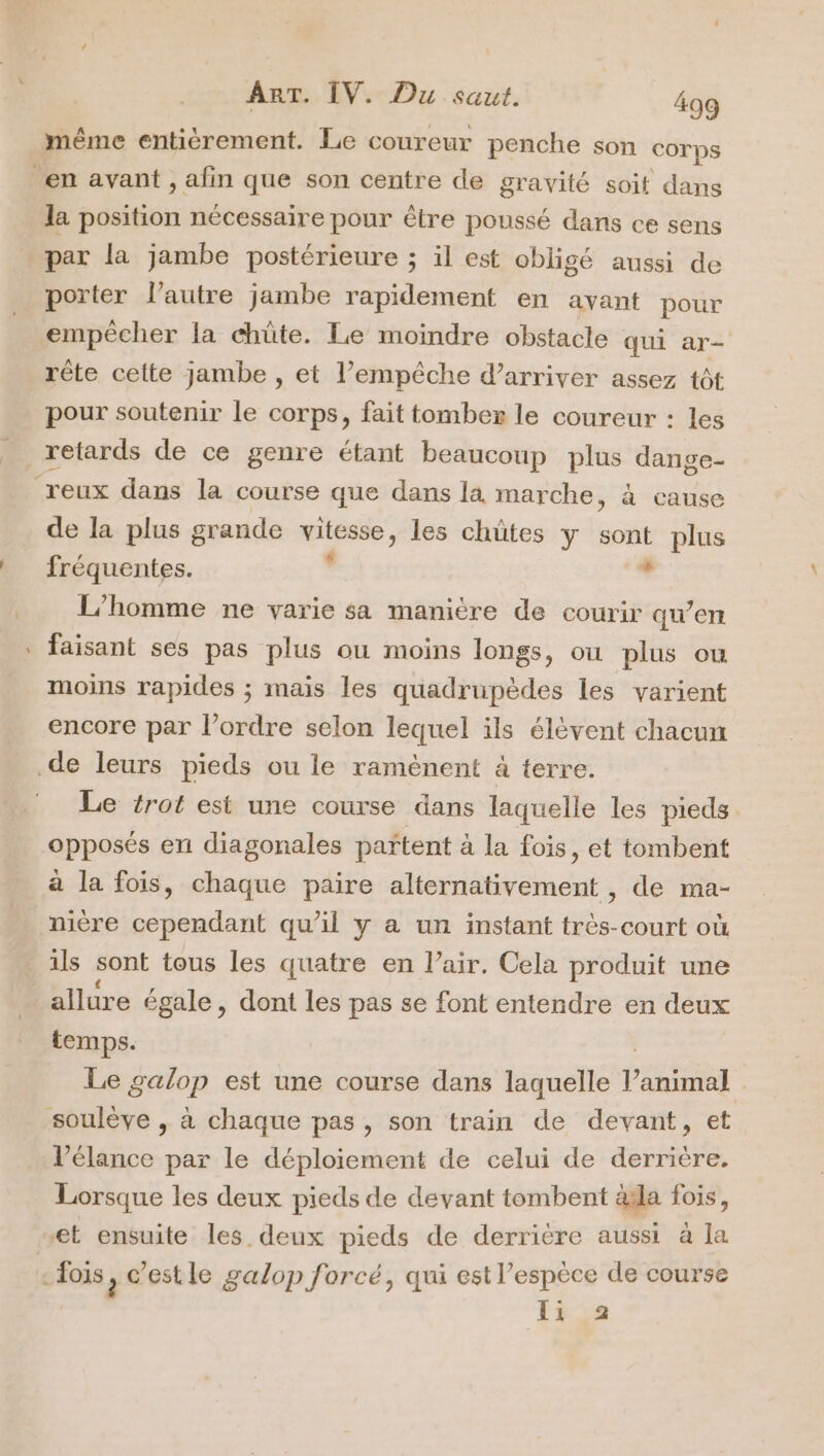 même entièrement. Le coureur penche son corps en ayant , afin que son centre de gravité soit dans la position nécessaire pour être poussé dans ce sens par la jambe postérieure ; il est obligé aussi de porter l’autre jambe rapidement en avant pour empêcher la chûte. Le moindre obstacle qui ar- rête celte jambe , et l'empêche d’arriver assez tôt pour soutenir le corps, fait tomber le coureur : les retards de ce genre étant beaucoup plus dange- reux dans la course que dans la marche, à cause de la plus grande jp dont » les chütes y sont plus fréquentes. né L'homme ne varie sa manière de courir qu’en faisant ses pas plus ou moins longs, ou plus ou moins rapides ; mais les quadrupèdes les varient encore par l’ordre selon lequel ils élèvent chacun de leurs pieds ou le ramènent a terre. Le {rot est une course dans laquelle les pieds opposés en diagonales partent à la fois, et tombent a la fois, chaque paire alternativement , de ma- nière cependant qu’il y a un instant très-court où ils sont tous les quatre en l’air. Cela produit une allure égale, dont les pas se font entendre en deux temps. Le galop est une course dans laquelle ao soulève , à chaque pas, son train de devant, et l’élance par le déploiement de celui de derrière. Lorsque les deux pieds de devant tombent àsla fois, “et ensuite les deux pieds de derrière aussi à la dois, c’est le galop forcé, qui est l’espèce de course