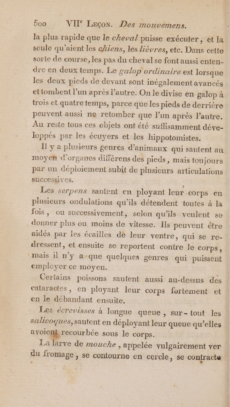 la plus rapide que le cheval puisse exécuter, et la seule qu’aient les chiens, lés lièvres, etc. Dans cette sorte de course, les pas du cheval se font aussi enten- dre en deux temps. Le galop ordinaire est lorsque les deux pieds de devant sont inégalement ayancés et tombent l’un après l’autre. On le divise en galop à trois et quatre temps, parce que les pieds de derrière peuvent aussi ne retomber que l’un après l’autre. Au reste tous ces objets ont été suffisamment déve- loppés par les écuyers et les hippotomistes. 1! y a plusieurs genres d'animaux qui sautent au moyen d'organes différens des pieds, mais toujours par un déploiement subit de plusieurs articulations successives. Les serpens sautent en ployant leur corps en plusieurs ondulations qu'ils détendent toutes à la fois, ou successivement, selon qu'ils veulent se donner plus ou moins de vitesse. Ils peuvent être aidés par les écailles de leur ventre, qui se re- dressent, et ensuite se reportent contre le corps, Mais 1] n'y a-que quelques genres qui puissent employer ce moyen. Certains poissons sautent aussi au-dessus des calaractes, en ployant leur corps fortement et en le débandant ensuite. Les écrevisses à longue queue , sur-tout les : sulicoques, sautent en déployant leur queue qu’elles avoienk recour bée sous le corps. La larve de mouche , appelée vulgairement ver du fromage , se contourne en cercle, se contracte