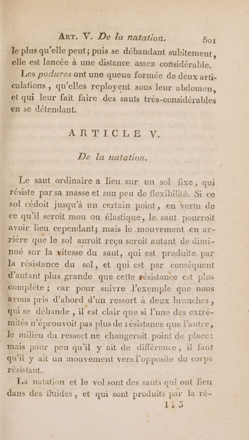 le plus qu’elle peut ; puis se débandant subitement, elle est lancée à une distance assez considérable. Les podures ont une queue formée de deux arti- culations , qu’elles reployent sous leur abdomen, et qui leur fait faire des sauts très-considcrables en se détendant. ARTICLE. V De la natation. Le saut ordinaire a lieu sur un sol fixe, qui résiste par sa masse et son peu de flexibilité. Si ce sol cédoit jusqu’à un certain point, en vertu de ce qu'il seroit mou ou élastique, le saut pourroit avoir lieu cependant; mais le mouvement en ar- ricre que le sol auroit reçu seroït autant de dimi- nué sur la vitesse du saut, qui est ue par “la résistance du sol, et qui est par conséquent d'autant plus grande que cetie résistance est plus complôte ; car pour suivre l'exemple que nous avons pris d’abord d’un ressort à deux branches, qui se débande, il est clair que si l’une des extré- mités n° éprouvoit pas plus de résistance que l’autre, le milieu du ressort ne changeroit point de place: mais pour peu qu'il y ait de différence, il faut qu'il y ait un mouvement vers l’opposite du corps résistant. La natation et le vol sont des sauts qui ont Leu dans des fluides, et qui sont produits par la ré- 15