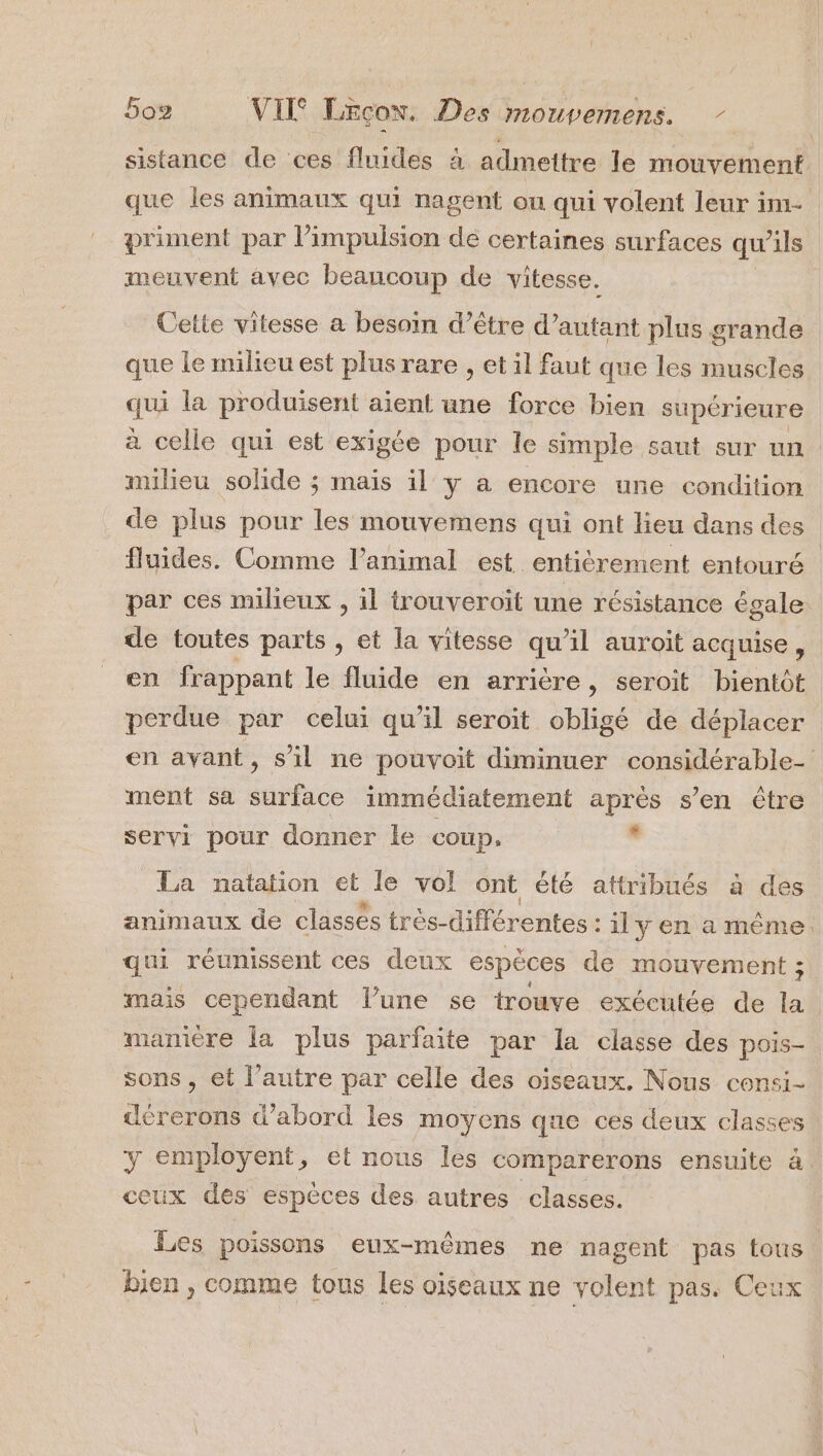 sistance de ces fluides à admettre le mouvement que les animaux qui nagent ou qui volent leur im- priment par l'impulsion de certaines surfaces qu 71ls meuvent avec beaucoup de vitesse. Cette vitesse a besoin d’être d’autant plus grande que le milieu est plus rare , et il faut que les muscles 4 la produisent aient une force bien supérieure à celle qui est exigée pour le simple saut sur un. milieu solide ; mais il y a encore une condition de plus pour les mouvemens qui ont lieu dans des fluides. Comme l'animal est entièrement entouré par ces milieux , il trouveroit une résistance égale de toutes parts , et la vitesse qu’il auroit acquise, en frappant le fluide en arrière, seroit bientôt perdue par celui qu’il seroit obligé de déplacer en avant, s’il ne pouvoit diminuer considérable ment sa surface immédiatement après s’en être servi pour donner le coup, . La natation et le vol ont été attribués à des animaux de classés très- différentes : il y en a même. qui réunissent ces deux espèces de mouvement ; mais cependant lune se trouve exécutée de la manière la plus parfaite par la classe des pois- sons , et l’autre par celle des oiseaux. Nous consi- deérerons d’abord les moyens que ces deux classes y employent, et nous les comparerons ensuite à ceux des espèces des autres classes. Les poissons eux-mêmes ne nagent pas tous bien , comme tous les oiseaux ne volent pas. Ceux