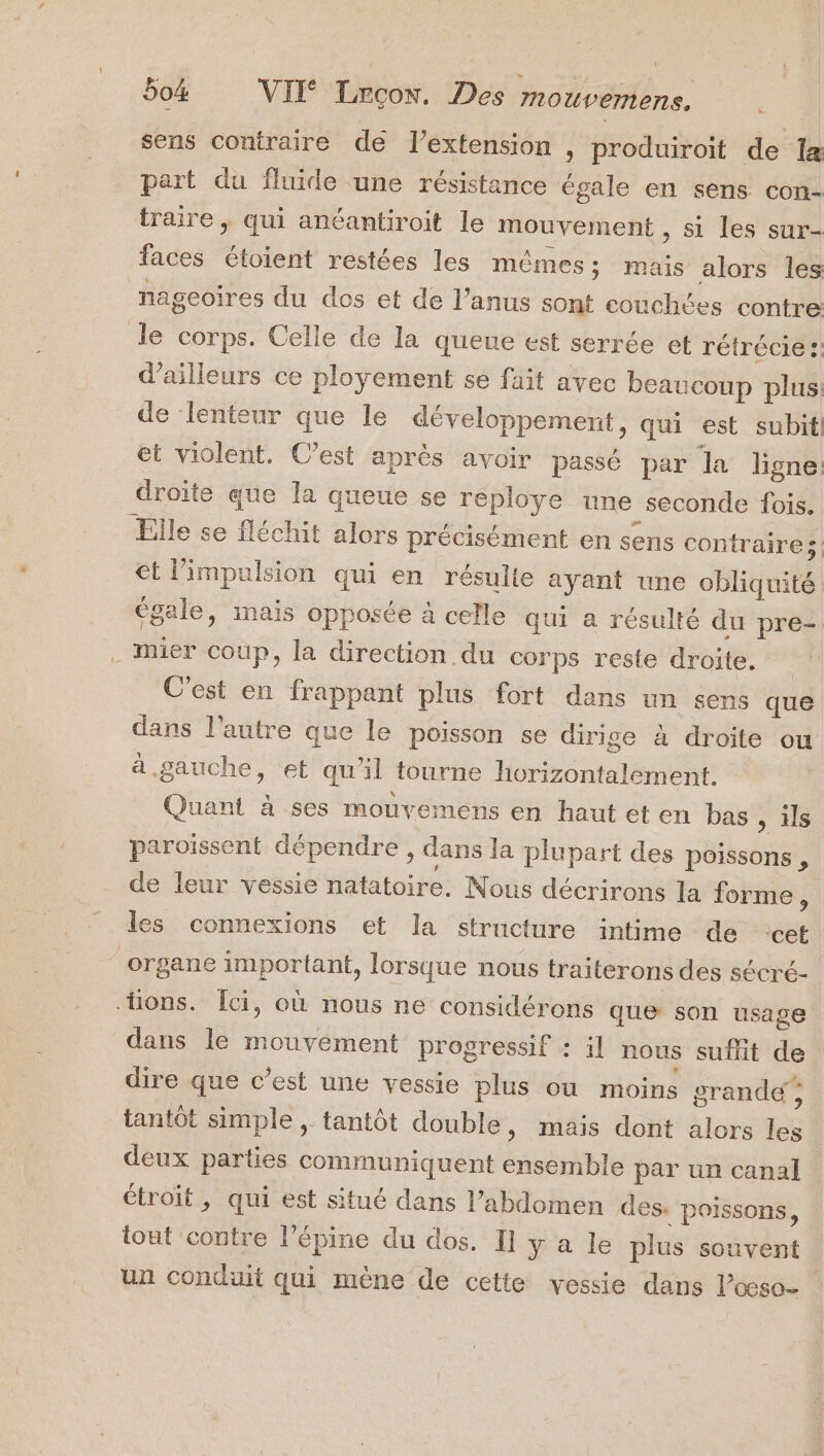 sens contraire de l’extension , produiroit de 1x part du fluide une résistance égale en sens con- traire , qui anéantiroit le mouvement » Si les sur- faces étoient restées les mêmes; mais alors les nageoires du dos et de l’anus sont couchées contre le corps. Celle de la queue est serrée et rétrécie :: d’ailleurs ce ployement se fait avec beaucoup plus de lenteur que le développement, qui est subitl et violent. C’est après avoir passé par la ligne: droite que la queue se reploye une seconde fois. Elle se fléchit alors précisément en sens contraires et limpulsion qui en résulte ayant une obliquité égale, mais opposée à celle qui a résulté du pre- . Mmier coup, la direction du corps reste droite. C'est en frappant plus fort dans un sens que dans l’autre que le poisson se dirige à droite ou à gauche, et qu’il tourne horizontalement. Quant à ses mouvemens en haut et en bas , ils paroiïssent dépendre, dans la plupart des poissons, de leur vessie natatoire. Nous décrirons la forme : les connexions et la structure intime de ‘cet organe important, lorsque nous traiterons des sécré- ions. Îci, où nous ne considérons que son usage dans le mouvement progressif : il nous suffit de dire que c’est une vessie plus où moins grande; tantôt simple , tantôt double, mais dont alors les deux parties communiquent ensemble par un canal étroit, qui est situé dans l’abdomen des. poissons, tout contre l’épine du dos. Il y a le plus souvent un conduit qui mène de cette vessie dans l’œso-