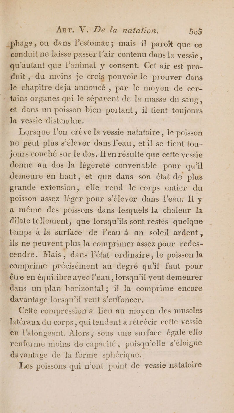 =phage , ou dans lestomac; mais il paroït que ce conduit ne laisse passer l’air contenu dans la vessie, qu'autant que l’animal y consent. Cet air est pro- duit , du moins je crois pouvoir le prouver dans le chapitre déja annoncé , par le moyen de cer- tains organes qui le séparent de la masse du sang, et dans un poisson bien portant, il tient toujours la vessie distendue, À Lorsque l’on crève la vessie natatoire, le poisson ne peut plus s'élever dans l’eau, et il se tient tou- jours couché sur le dos. Il en résulte que cette vessie donne au dos la légèreté convenable pour qu’il demeure en haut, et que dans son état de plus grande extension, elle rend le corps entier du poisson assez léger pour s’élever dans l’eau: Il y a même des poissons dans lesquels la chaleur la dilate tellement, que lorsqu'ils sont restés quelque temps à la surface de l’eau à un soleil ardent, ils ne peuvent plus la comprimer assez pour redes- - cendre. Mais , dans l’état ordinaire, le poisson la »comprime précisément au degré qu’il faut pour être en équilibre avec l’eau, lorsqu'il veut demeurer dans un plan horizontal; il la comprime encore davantage lorsqu'il veut s’enfoncer. Cette compression a lieu au moyen des muscles latéraux du corps , qui tendent à rétrécir cette vessie en l’alongeant. Alors; sous une surface égale elle renferme moins de capacité, puisqu'elle s’éloigne davantage de la forme sphérique. Les poissons qui n’ont point de vessie natatoire