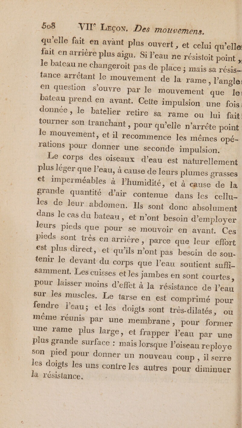 - 6oë VII Lrçox. Des mouvemens. qu’elle fait en avant plus ouvert , et celui qwelle fait en arriére plus aigu. Si l’eau ne résistoit point , le bateau ne changeroit pas de place ; maïs sa résis- tance arrêtant le mouvement de la rame , l’angle: en question s'ouvre par le mouvement que le: bateau prend en avant. Cette impulsion une fois. tourner son tranchant, pour qu’elle n’arrête point le mouvement, et il recommence les mêmes opé- rations pour donner une seconde impulsion. Le corps des oiseaux d’eau est naturellement plus léger que l’eau, à cause de leurs plumes grasses et imperméables à l'humidité, et à cause de la grande quantité d’air contenue dans les cellu- les de leur abdomen. Ils sont donc absolument dans le cas du bateau , et n’ont besoin d'employer leurs pieds que pour se mouvoir en avant. Ces Pieds sont très en arricre » Parce que leur effort est plus direct, et qu’ils n’ont pas bescin de sou- Samment. Les cuisses et Jes jambes en sont courtes , Pour laisser moins d’effet 4 la résistance de l’eau fendre l'eau; et les doigts sont très-dilatés, ou même réunis Par Une membrane, pour former une rame plus large, et frapper l’eau par une plus grande surface : mais lorsque Poiseau reploye son pied pour donner un nouveau COUP , il serre les doigts les uns contre les autres pour diminuer la résistance.