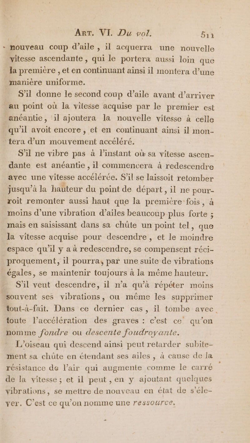 - nouveau coup d’aile , il acquerra une nouvelle vitesse ascendante , qui le portera aussi loin que la premiere , et en continuant ainsi il montéra d’une manière uniforme. S'il donne le second coup d’aile avant d’arriver _au point où la vitesse acquise par le premier est anéantie, ‘il ajoutera la nouvelle vitesse à celle qu’il avoit encore , et en continuant aïnsi il mon- tera d’un mouvement accéléré. S’il ne vibre pas à l’instant où sa vitesse ascen- dante est anéantie , il commencera à redescendre avec une vitesse accélérée. S'il se laissoit retomber jusqu’à la hauteur du point de départ, il ne pour- roit remonter aussi haut que la première fois, à moins d’une vibration d’ailes beaucoup plus forte ; mais en saisissant dans sa chüûte un point tel, que la vitesse acquise pour descendre, et le moindre espace qu’il y a à redescendre, se compensent réci- proquement, il pourra, par une suite de vibrations égales, se maintenir toujours à la même hauteur. S'il veut descendre, il n’a qu’à répéter moins “souvent ses vibrations, ou même les supprimer tout-a-fait. Dans ce dernier cas, il tombe avec. toute l’accélération des graves : c’est ce qu’on nomme fondre ou descente foudroyante. L'oiseau qui descend ainsi peut retarder subite- ment sa chûte en étendant ses ailes , à cause de la résistance de l’air qui augmente comme le carré de la vitesse ; et il peut ,en y ajoutant quelques vibrations, se mettre de nouveau en état de s'éle- ver. C’est ce qu’on nomme une ressource, 2