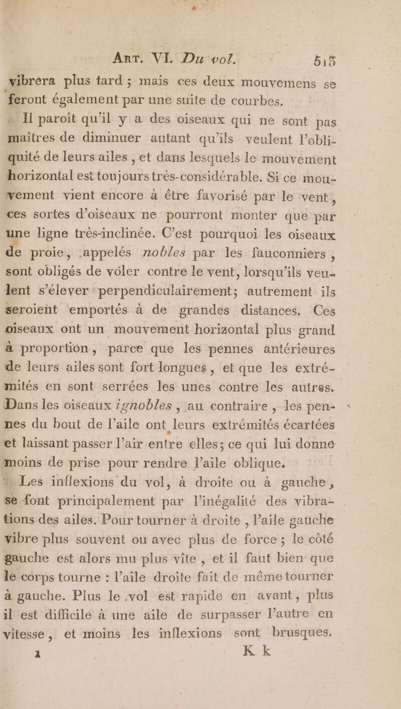 ART, VI Du vol. b15 vibréra plus tard ; mais ces deux mouvemens se “feront également par une suite de courbes. - Il paroît qu'il y a des oiseaux qui ne sont pas maîtres de diminuer autant qu'ils veulent l’obli- quité de leurs ailes , et dans lesquels le mouvement horizontal est toujours très-considérable. Si ce mou- vement vient encore à être favorisé par le ‘vent, ces sortes d'oiseaux ne pourront monter que par une ligne très-inclinée. C’est pourquoi les oiseaux de proie, appelés nobles par les fauconniers , sont obligés de voler contre le vent, lorsqu'ils veu. lent s'élever perpendiculairement; autrement ils seroient emportés à de grandes distances. Ces oiseaux ont un mouvement horizontal plus grand à proportion, parce que les pennes antérieures de leurs aïles sont fort longues , et que les extré- mités en sont serrées les unes contre les autres. Dans les oiseaux gnobles , au contraire , les pen- : nes du bout de l’aile ont leurs extrémités écartées et laissant passer l’air entre elles; ce qui lui donné moins de prise pour rendre l'aile oblique, ” Les inflexions du vol, à droite ou à gauche, se font principalement par l'inégalité des vibra- tions des ailes. Pour tourner à droite , Paile gauche vibre plus souvent ou avec plus de force ; le côté gauche est alors mu plus vite , et il faut bien que le corps tourne : l’aile droite fait de même tourner à gauche. Plus le .vol est rapide en avant, plus il est difficilé à une aile de surpasser l’autre en vitesse, et moins les inflexions sont brusques, : K k