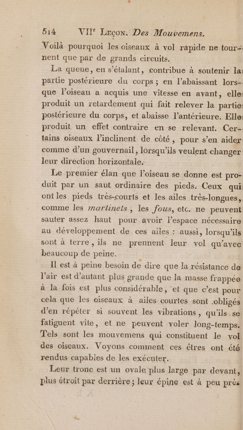 Voilà pourquoi les oiseaux à vol rapide ne tour nent que par de grands circuits. La queue, en s’étalant, contribue à soutenir lai partie postérieure du corps ; en l’abaissant lors- que l'oiseau a acquis une vitesse en avant, elle: produit un retardement qui fait relever la partie: postérieure du corps, et abaisse l’antérieure. Elle: produit un effet contraire en se relevant. Cer- tains oiseaux l’inclinent de côté, pour s’en aider comme d’un gouvernail, lorsqu'ils veulent changer: leur direction horizontale. ; Le premier élan que l’oiseau se donne est pro- duit par un saut ordinaire des pieds. Ceux qui ont les pieds trés-courts et les ailes trés-longues, comme les znartinets , les fous, etc. ne peuvent sauter assez haut pour avoir l’espace nécessaire au développement de ces ailes : aussi, lorsqu'ils sont à terre , ils ne prennent leur vol qu'avec beaucoup de peine. Il est à peine besoin de dire que la résistance de l'air est d'autant plus grande que la masse frappée à la fois est plus considérable, ‘et que c’est pour cela que les oiseaux à ailes courtes sont -obligés d'en répéter si souvent les vibrations, qu'ils, se fatiguent vite, et ne peuvent voler long-temps. Tels sont les mouvemens qui constituent le vol des oiseaux. Voyons comment ces êtres ont été rendus capables de les exécuter. Leur tronc est un ovale plus large par devant, plus étroit par derrière; leur épine est à peu près