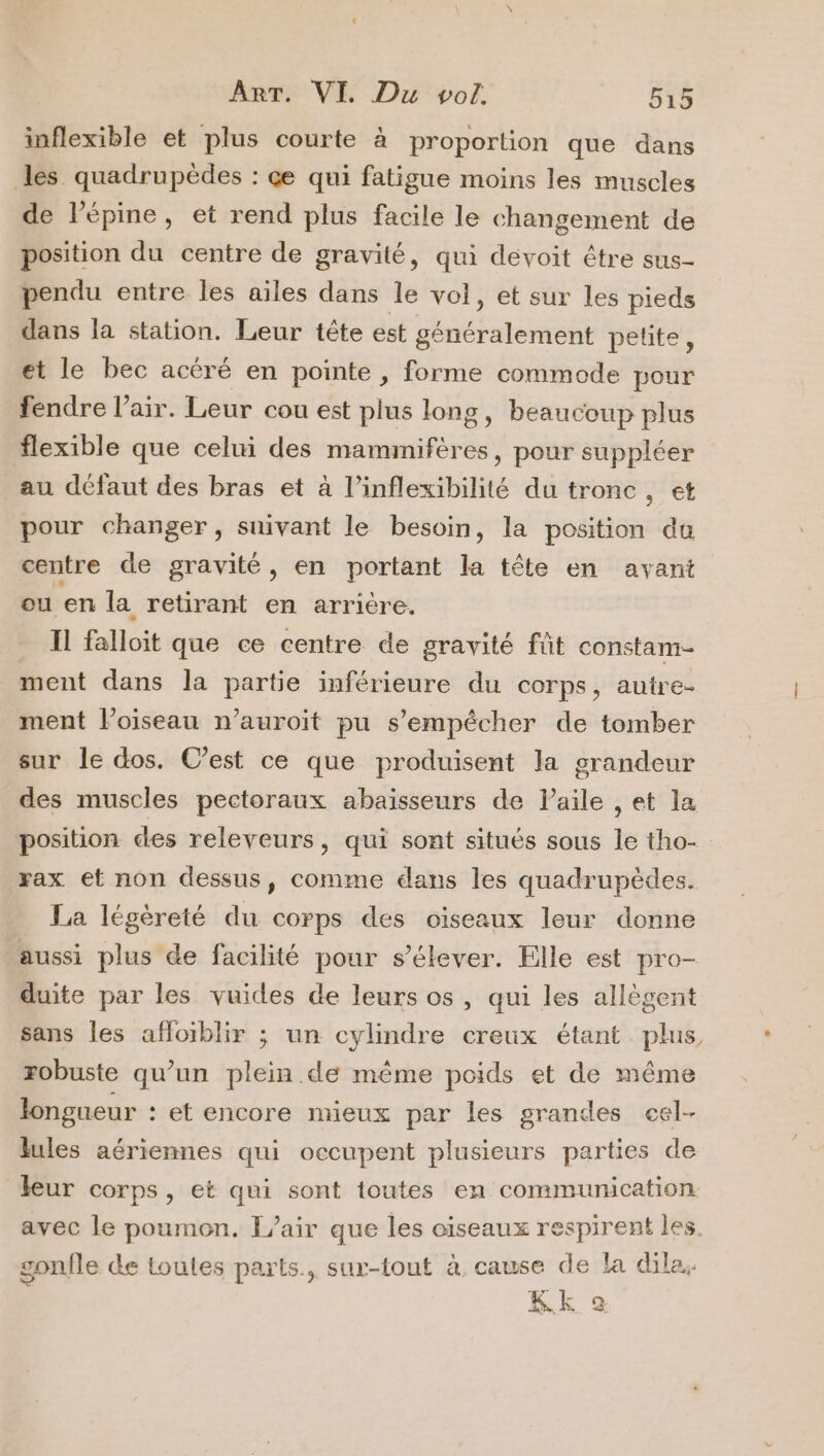 inflexible et plus courte à proportion que dans les quadrupèdes : çe qui fatigue moins les muscles de l’épine, et rend plus facile le changement de position du centre de gravité, qui devoit être sus- pendu entre les ailes dans le vol, et sur les pieds dans la station. Leur tête est généralement petite, et le bec acéré en pointe , forme commode pour fendre l'air. Leur cou est plus long, beaucoup plus flexible que celui des mammifères, pour suppléer au défaut des bras et à l’inflexibilité du tronc, et pour changer, suivant le besoin, la position du centre de gravité, en portant la tête en avant ou en la retirant en arrière. Il falloit que ce centre de gravité fût constam- ment dans la partie inférieure du corps, autre- ment l'oiseau n’auroit pu s'empêcher de tomber sur le dos. C’est ce que produisent la grandeur des muscles pectoraux abaïsseurs de Paile , et la rax et non dessus, comme dans les quadrupèdes. La légèreté du corps des oiseaux leur donne aussi plus de facilité pour s'élever. Elle est pro- duite par les vuides de leurs os, qui les allègent sans les affoiblir ; un cylindre creux étant plus robuste qu’un plein de même poids et de même longueur : et encore mieux par les grandes cel- lules aériennes qui occupent plusieurs parties de leur corps, et qui sont toutes en communication avec le poumon. [air que les oiseaux respirent les. gonfle de toutes parts, sur-tout à cause de la dila. L