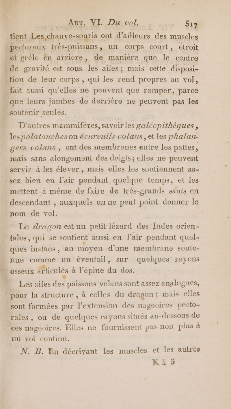 tient Les,chauve-souris ont d’ailleurs des muscles pectoraux très-puissans, un corps court, étroit et grèle En arrière, de manière que le centre de gravité est sous les ailes; mais cette disposi- “tion de leur corps , qui les rend propres au vol, … fait aussi qu’elles ne peuvent que ramper,, parce que leurs jambes de derrière ne peuvent pas les soutenir seules. D'autres mammifères, savoirles galéopithèques , lespolatouches ou écureuils volans, et les phalan- gers. volans , ont des membranes entre les pattes, mais sans alongement des doigts ; elles ne peuvent servir à les élever, mais elles les soutiennent as- sez bien en lair pendant quelque temps, et les mettent à même de faire de trés-grands sauts en descendant , auxquels on ne peut point donner le nom de vol. Le dragon est un petit lézard des Indes orien- tales, qui se soutient aussi en l’air pendant quel- ques instans, au moyen d’une membrane soute- nue comme un éventail, sur quelques rayons _ osseux articulés à l’épine du dos. Les ailes des poissons volans sont assez analogues, pour la structure , à celles du dragon; mais elles sont formées par l’extension des nageoïres pecto- rales , ou de quelques rayons situés au-dessous de ces nageoires. Elles ne fournissent pas non plus à un vol continu. N. DB. En décrivant les muscles et les autres Kk 5