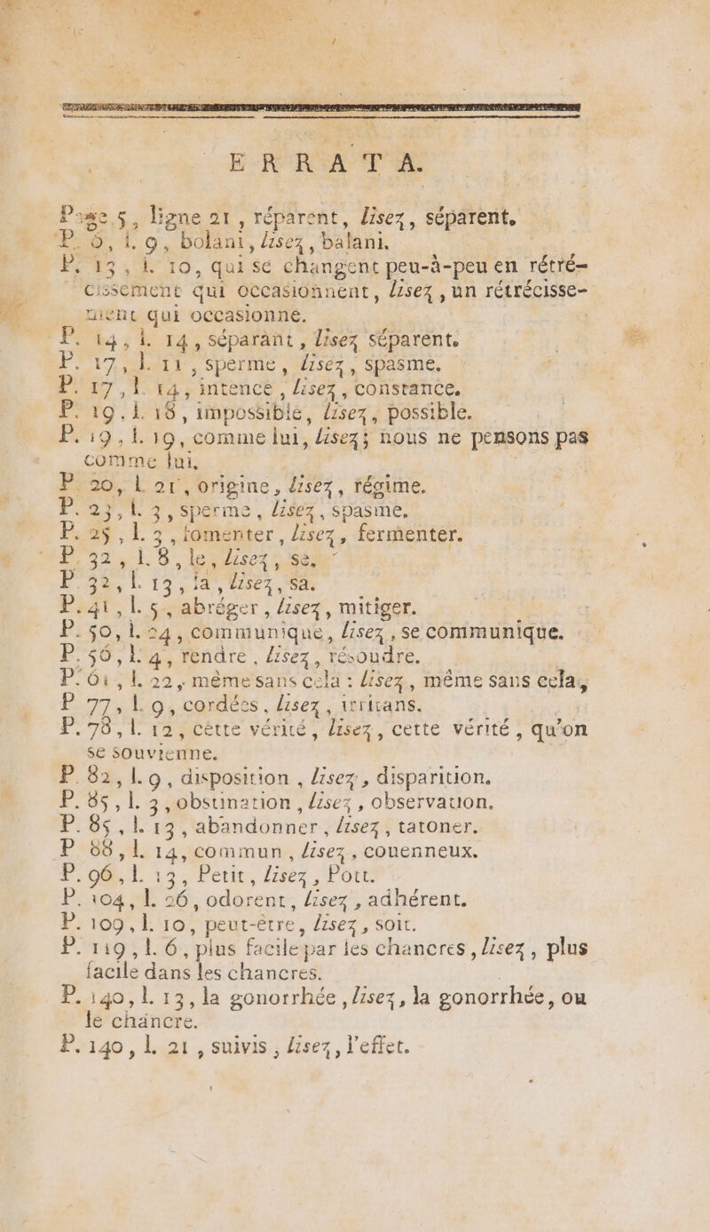 DE 85; ligne 21, réparent, lisez, séparent, non ‘’bolant , lisez, balani. 13, 1. 10, qui se changent peu-à-peu en rétré- Cissement qui occasionnent , Lisez , un rétrécisse- ent au occasionne. | 17,1. 11, sperme, fsez, spasme. a. T pie intencé , lisez, constance. F9 , L°16 , impossible, lisez , possible. P. 19,1 19, comme lui, Gisez5 nous ne pensons pas comme Jui, P. 20, 5 21 ,0origine, dsez, fégime. P. 23, À AISTALTUE, lisez, spasme, P. di S L 3 ,romenter , Lisez, fermenter. MST. 8 le lisez, se, P ' : f 13,14, lisez, Sa. Par, | ss abrège r, lisez, mitiger. P. 0 l. 54, communique, HseAe se communique. P.56, ; 4, Yendre, lisez, té soudre, P.61, 1. 22, même sans cela : lisez, même sans ecla, RE PAIE ‘cordes lisez, iritans. 176, l'A2MCÉtIe Vérité, lisez cette vérité, qu’on se souvienne. P. 82,10, disposition , lisez, disparition. F0, à gr 3, obsuination , {isez , observauon. TETE abandonner, lisez , tatoner. 06 , L 14, commun | lisez, couenneux. P, 96, L 13, Petit , lisez | Port. P. 104, 1. 56, odorent lisez , adhérent. P.109,L 10 , peut-être , lisez , SOI. Poil plus fac cile par jes chancres , lisez, plus facile dans les chaneres. P.140,L 13, la gonorrhée, lisez, la gonorrhée, où le chancre. P. 140, L 21, suivis, Lisez, l'effet. js |