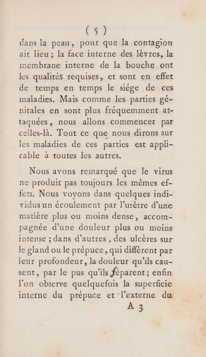 dans la peau, pour que la contagion ait lieu; la face interne des lèvres, la membrane interne de la bouche ont les qualités requises, et sont en effet de temps en temps le siège de ces maladies. Mais comme les parties gé- nitales en sont plus fréquemment at- taquées, nous allons commencer par elles-là. Tout ce que nous dirons sur les maladies de ces parties est appli- cable a toutes les autres. Nous avons remarqué que le virus ne produit pas toujours les mêmes ef- fets. Nous voyons dans quelques indi- vidus un écoulement par l’urètre d’une matière plus ou moins dense, accom- pagnée d'une douleur plus ou moins jatense ; dans d’autres , des ulcères sur le gland ou le prépuce, qui différent par leur profondeur, la douleur qu'ils cau- sent, par le pus qu’ils féparent ; enfin l’on observe quelquefois la superficie interne du prépuce et l’externe duæ hs