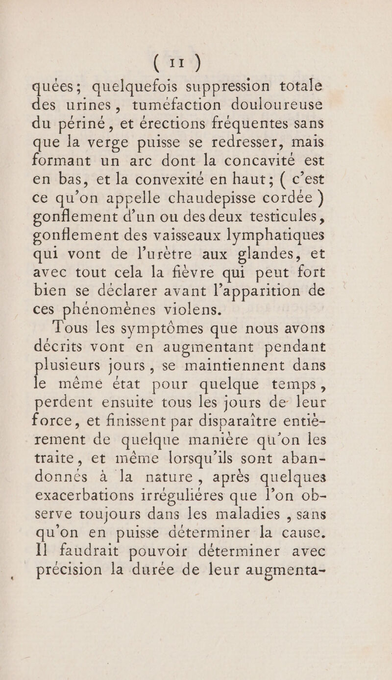 (49 quées; quelquefois suppression totale des urines, tuméfaction douloureuse du périné, ‘ét érections fréquentes sans que la verge puisse se redresser, mais formant un arc dont la concavité est en bas, et la convexité en haut; ( c’est ce qu’on appelle chaudepisse cordée }) gonflement d’un ou des deux testicules, gonflement des vaisseaux lymphatiques qui vont de l’urètre aux glandes, et avec tout cela la fièvre qui peut fort bien se déclarer avant l’apparition de ces phénomènes violens. Tous les symptômes que nous avons décrits vont en augmentant pendant plusieurs jours , Se maintiennent dans le même état pour quelque temps, perdent ensuite tous les jours de leur force, et finissent par disparaître entié- rot de quelque manière qu'on Îles traite, et même lorsqu'ils sont aban- donnés à la nature, après quelques exacerbations irréguliéres que l’on ob- serve toujours dans les maladies , sans qu'on en puisse déterminer la cause. Il faudrait pouvoir déterminer avec précision la durée de leur augmenta-