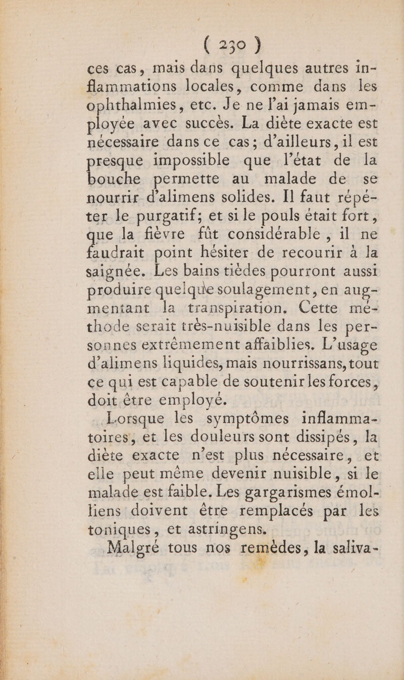(250) ces cas, mais dans quelques autres in- flammations locales, comme dans les ophthalmies, etc. Je ne lai jamais em- ployée avec succès. La diète exacte est nécessaire dans ce cas; d’ailleurs, il est presque impossible que l’état de la bouche permette au malade de se nourrir d’alimens solides. [l faut répé- ter le purgatif; et si le pouls était fort, ds 00 A D » que la fièvre füt considérable , il ne faudrait point hésiter de recourir à la saignée. Les bains tièdes pourront aussi produire quelque soulagement, en aug- mentant la transpiration. Cette mé- thode serait très-nuisible dans les per- sonnes extrèmement affaiblies. L’usage d’alimens liquides, mais nourrissans, tout ce qui est capable de soutenir les forces, doit être employé. Lorsque les symptômes inflamma- toires, et les douleurs sont dissipés, la diète exacte n’est plus nécessaire, et elle peut même devenir nuisible, si le malade est faible. Les gargarismes émol- liens doivent être remplacés par les toniques, et astringens. Malgré tous nos zemetes ; la saliva- Eh: