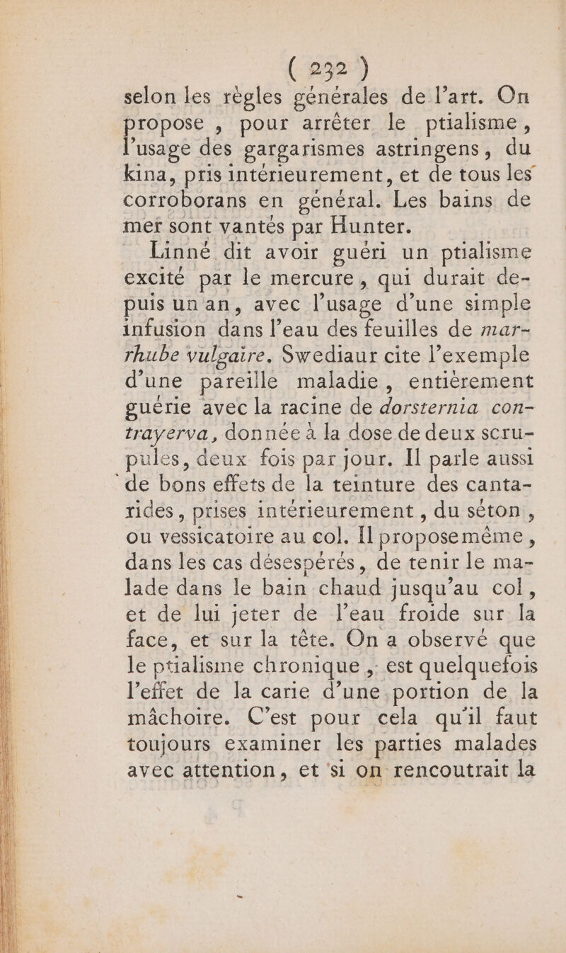 selon les règles générales de l’art. On propose ; pour arrêter le ptialisme, l'usage des gargarismes astringens, du kina, pris intérieurement, et de tous les EE CT en général. Les bains de mer sont vantés par Hunter. Linné dit avoir guéri un ptialisme excité par le mercure, qui durait de- puisunan, avec l'usage d'une simple infusion dans l’eau des feuilles de #1ar- rhube vulgaire. Swediaur cite l? exemple d’ une pareille maladie , entièrement guérie avec la racine de dorsternia con- trayerva, donnée à la dose de deux scru- pules, deux fois par jour. Il parle aussi de bons effets de la teinture des canta- rides, prises intérieurement , du séton, ou vessicatoire au col. Il proposemème, dans les cas désespérés, de tenir le ma- lade dans le bain chaud jusqu’au col, et de lui jeter de l’eau froide sur la face, et sur la tête. On a observé que le ptialisme chronique ,: est quelquefois l'effet de la carie d’une portion de la mâchoire. C'est pour cela qu'il faut toujours examiner les parties malades avec attention, et ‘si on rencoutrait la