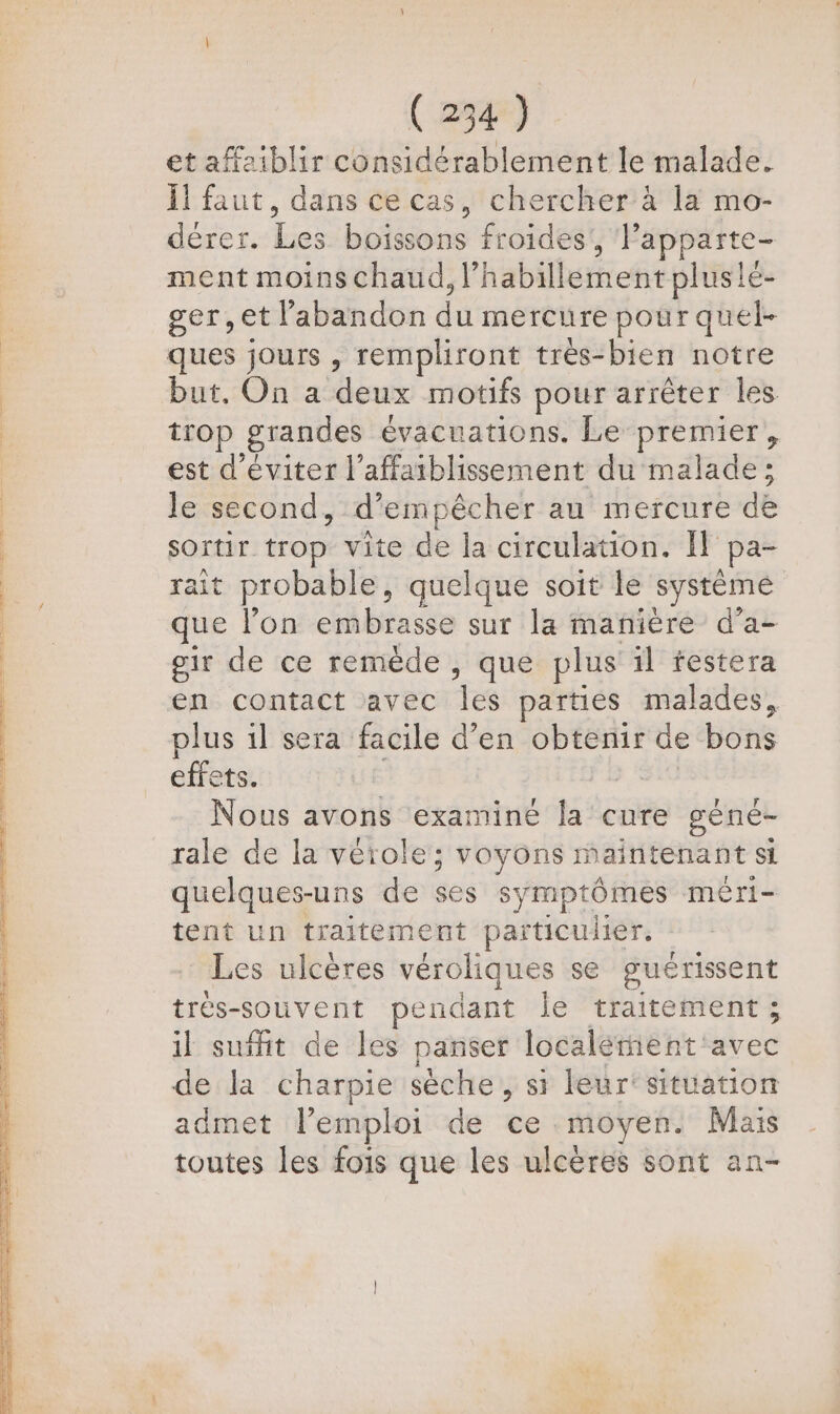et affziblir considérablement le malade. Ïl faut, dans ce cas, chercher à la mo- dérer. Les boissons froides ; lapparte- ment moins chaud, l habiter pluslé- ger,et l'abandon da mercure pour quel- ques jours , rempliront trèes-bien notre but. On a deux motifs pour arrêter les trop grandes évacuations. Le premier, est d'éviter l’affaiblissement du malade: le second, d'empêcher au mercure dé sOïtir. trop vite de la circulation. Il Pa- rait probable, quelque soit le système que lon embrasse sur la manière d’a- oir de ce remède , que plus il festera en contact avec Te parties malades, plus il sera facile d'en obtenir de bons effets. | Nous avons examiné la cure géné- rale de la vérole; voyons maintenant si quelques-uns de és symptômes méri- tent un traitement particulier. Les ulcères véroliques se guérissent trés-souvent pendant le traitement; il suffit de les panser localement: é-c6 de la charpie sèche , si leur'situation admet l’emploi de ce moyen. Mais toutes les fois que les ulcères sont an-