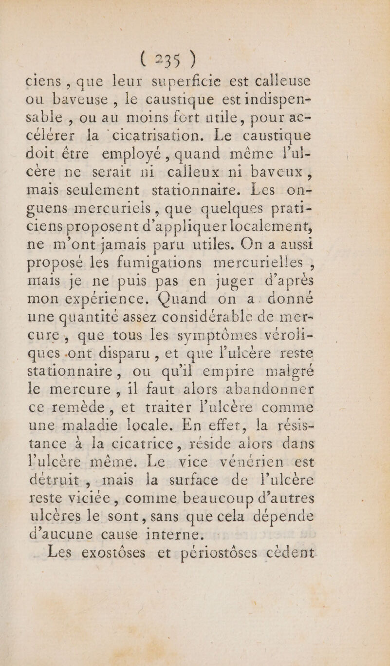 ciens , que leur superficie est calleuse ou baveuse , le caustique est indispen- sable , ou cu moins fort utile y pOur ac- cher la cicatrisation. Le caustique doit être employé, quand même lPui- cère ne serait ni de ni baveux, mais seulement stationnaire. Les oh guens mercuriels, que quelques prati- ciens proposent d’ appliquer localement, ne mont jamais paru utiles. On a aussi proposé les fumigations mercurielles , mais je ne puis pas en juger d’après mon expérience, Quand on a donné une quantité assez considérable de mer- cure, que tous les symptômes véroli- ques . For disparu , et que l’ulcère reste stationnaire, ou quil empire malgré le mercure, il faut alors abandonner ce remède, et traiter l’ulcère comme une mala die locale. En effet, la résis- tance à la cicatrice, réside alors dans l’ulcère même. Le vice vénérien est détruit, mais la surface de l’ulcère reste oies comme beaucoup d’autres ulcères le RAA sans que cela dépende d'aucune cause. interne. Les exostôses et périostôses cédent