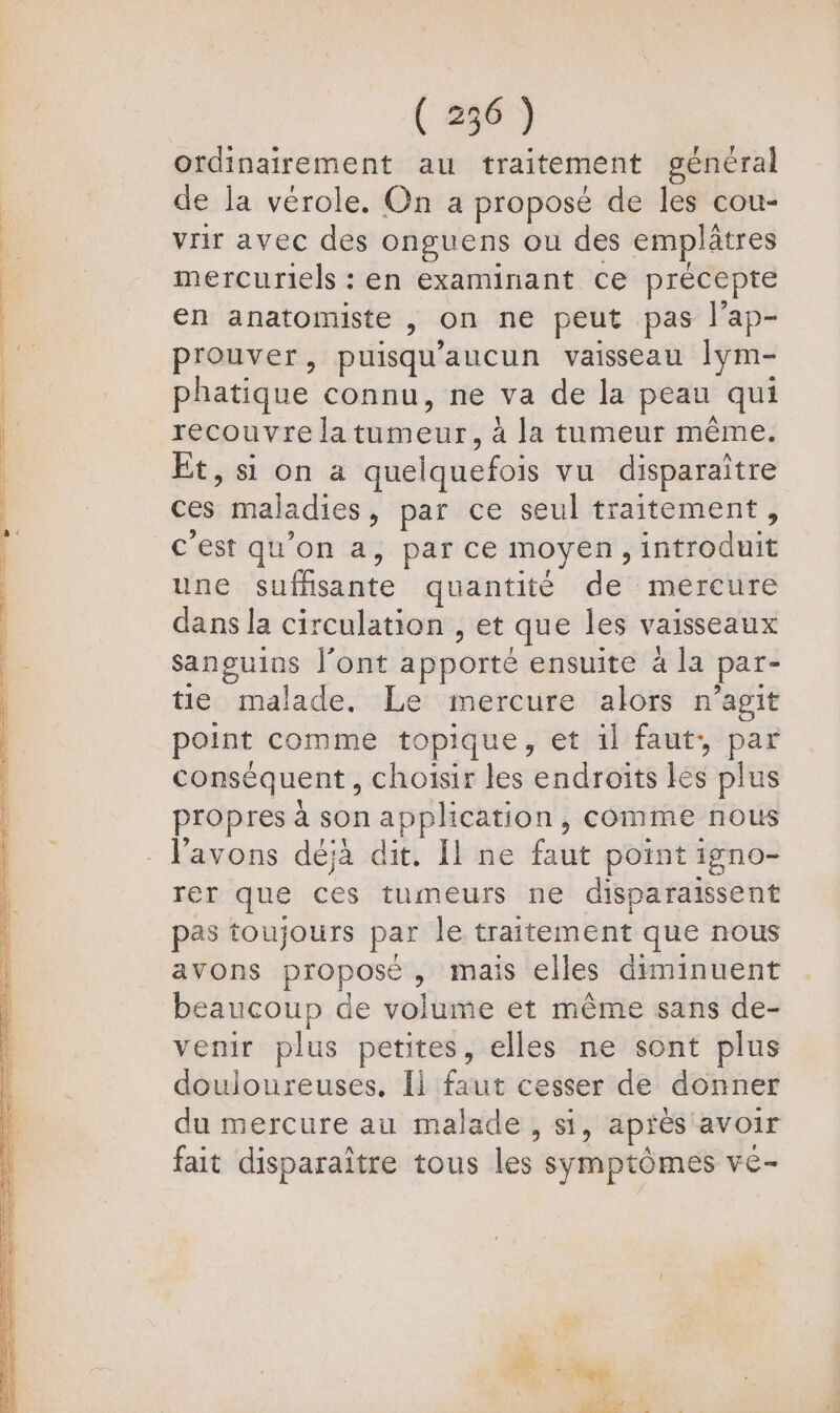 ordinairement au traitement général de la vérole. On a proposé de les cou- vrir avec des onguens ou des emplâtres mercuriels : en examinant ce précepte en anatomiste , on ne peut pas l’ap- prouver, puisqu'aucun vaisseau lym- phatique connu, ne va de la peau qui recouvre latumeur, à la tumeur même. Et, si on a quelquefois vu disparaître ces maladies, par ce seul traitement, c'est qu’on a, par ce moyen, introduit une suffisante quantité de mercure dans la circulation , et que les vaisseaux sanguins l'ont apporté ensuite 4 la par- tie malade. Le mercure alors n’agit point comme topique, et 1l faut, par conséquent, choisir les endroits les plus propres à son application, comme nous rer que ces tumeurs ne disparaissent pas toujours par le traitement que nous avons proposé, mais elles diminuent beaucoup de volume et même sans de- venir plus petites, elles ne sont plus douloureuses, Il faut cesser de donner du mercure au malade , si, aprés avoir fait disparaître tous les symptômes ve- ti + ttes FC RS