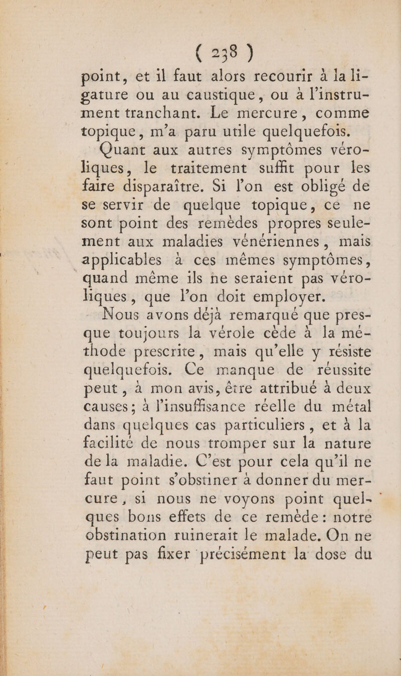 PT E N PNNTT Te à re ESS EE ee On LANCE M Ps SE DRE + Re men ge 2 (358) point, et il faut alors recourir à la li- gature ou au caustique, ou à l'instru- ment tranchant. Le mercure, comme topique, m'a paru utile quelquefois. uant aux autres symptômes véro- liques, le traitement suffit pour les faire disparaître. Si lon est obligé de se servir de quelque topique, ce ne sont point des remèdes _Propres seule- ment aux maladies vénériennes ». mais quand même ils ne seraient pas véro- hques, que lon doit employer. Nous avons déjà remaïqué que pres- que toujours la vérole cède à la meé- thode prescrite, maïs qu’elle y résiste quelquefois. Ce manque de reussite peut, à mon avis, être attribue à deux causes ; à histban sé réelle du métal dans quelques cas particuliers, et à la facilité de nous tromper sur la nature de la maladie. C’est pour cela qu'il ne faut point s’obstiner à donner du mer- cure, $i nous ne voyons point quel- ques bons effets de ce remède: notre obstination ruinerait le malade. On ne peut pas fixer précisément la dose du