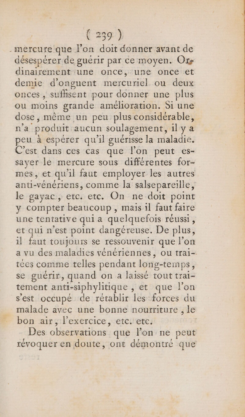 mercure que l’on doit donner avant de désespèrer de guérir par ce moyen. Or dinairement une once, une once et denue d’onguent CRE ou deux onces , suffisent pour donner une plus dose , même un peu plus considérable, n’a “produit aucun soulagement, il y a peu à espérer qu'il guérisse Ja maladie. C’est dans ces cas que l’on peut es- sayer le mercure sous différentes for- le gayac, etc. etc. On ne doit point y compter beaucoup , mais 1l faut faire une tentative qui a quelquefois réussi, et qui n’est point dangéreuse. De plus, il faut toujours se ressouvenir que l’on tées comme telles pendant long-temps, se guérir, quand on a laissé tout trai- tement anti-siphylitique jet que lon s'est occupé de rétablir les forces du bon airs: l'exercice ,-etci'ete. Des obséaeitibnet: que lon ne peut révoquer en doute, ont démontré que À L RSS. ES ne 0 Sd à à