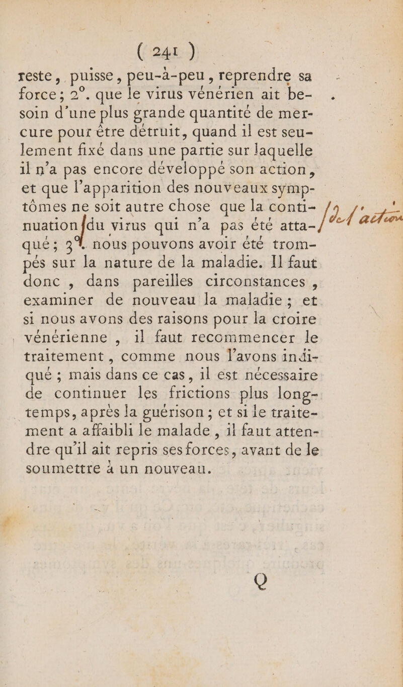 reste, puisse, peu-à-peu, reprendre sa force ; 2°. que le virus vénérien ait be- soin d’une plus grande quantité de mer- cure pour être détruit, quand 1} est seu- lement fixe dans une partie sur laquelle 1] n’a pas encore développé son action, et que l'apparition des nouveaux symp- tômes ne soit autre chose que la conti- nuationfdu virus qui n’a pas été atta- qué; 3% nous pouvons avoir été trom- pés sur la nature de la maladie. Il faut donc , dans pareilles circonstances, examiner de nouveau la maladie; et si nous avons des raisons pour la croire vénérienne , il faut reccmmencer le traitement , comme nous l'avons indi- que ; mais dans ce cas, 1l est nécessaire de continuer les frictions plus long- temps, après la guérison ; et si le traite- ment a affaibli le malade, il faut atten- dre qu'il ait repris ses forces, avant de le soumettre à Un nouveau. fhd'acta