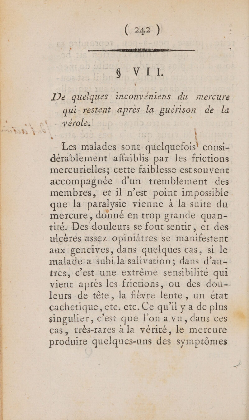 De quelques inconvéniens du mercure qui restent aprés la guérison de la . vérole. e | À Les malades sont quelquefois! consi- dérablement affaiblis par les frictions mercurielles; cette faiblesse estsouvent accompagnée d'un tremblement des membres, et 1l n’est point impossible que la paralysie vienne à la suite du mercure, donné en trop grande quan- tite. Des douleurs se foutre sentir, et des aux gencives, dans quelques cas, si le malatle:a dub la salivation; dans d’au- tres, c’est'une extrême sans ie qui vient après les frictions, ou des dou- leurs de tête, la fièvre LE , un état cachetique, etc. etc.Ce qu'il ya deplus singulier, c'est que l’on a vu, dans ces cas, très-rares à la vérité, le mercure produire quelques-uns des symptômes
