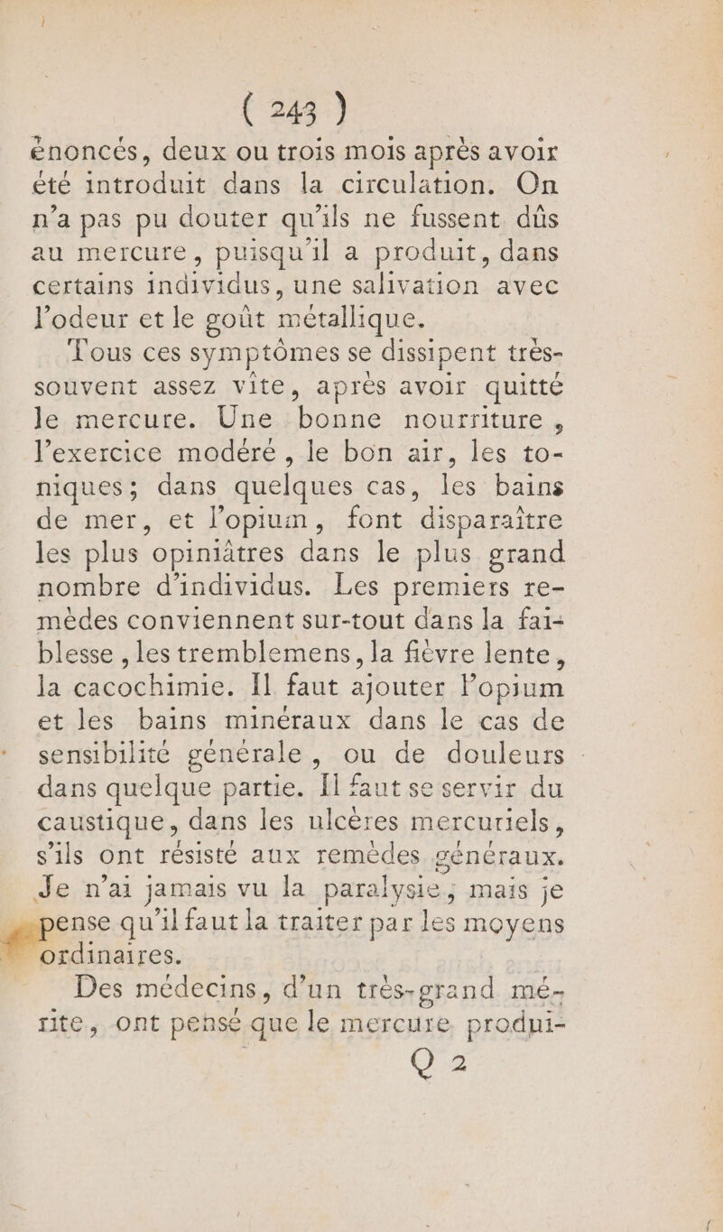 (24) énoncés, deux ou trois mois après avoir eté re dans la circulation. On n'a pas pu douter qu ils ne fussent dûs au mercure, puisqu'il a produit, dans certains individus, une salivation avec l'odeur et le goût métallique. Tous ces symptômes se dissipent très- souvent assez vite, après avoir quitté le,mercure.. Une.:bonne nourriture, l'exercice modéré , le bon air, les to- niques; dans quelques cas,. les’ bains de mer, et lopiun , font “disparaître les plus” opiniätres dans le plus grand nombre d'individus. Les premiers re- mèdes conviennent sur-tout dans la fai- blesse , les tremblemens, la fièvre lente, la cacochimie. Îl faut ajouter Popium et les bains minéraux dans le cas de sensibilité générale, ou de douleurs dans quelque partie. Il faut se servir du caustique, dans les ulcères mercuriels, s'ils ont résisté aux remèdes généraux. Lie n’ai jamais vu la paralysie, mais je ense qu'il faut la traiter par les ROYEDS ordinaires. Des médecins, d’un trés-grand mé- rite, ont pensé que le RCE prodni- Q 2