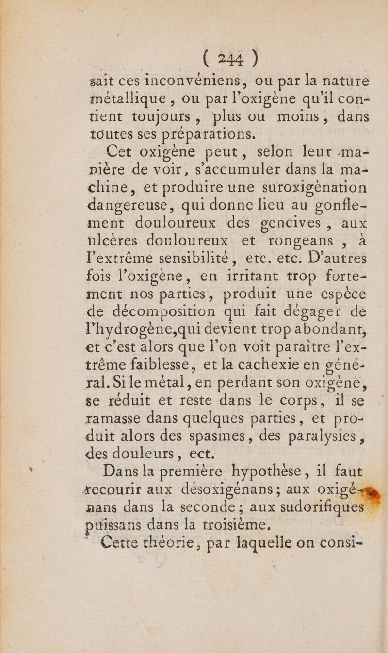 ( [ (244 ) sait ces inconvéniens, ou par la nature métallique, ou par l’oxigène qu 1] con- tient toujours » plus ou moins, dans toutes ses Préparations. Cet oxigène peut, selon leur ma- pière de voir, s cles dans la ma- chine, et produire une suroxigénation dangereuse, qui donne lieu au gonfle- ment douloureux des gencives , aux ulcères douloureux et TOngeans , a l'extrême sensibilité, etc. etc. D’autres fois l’oxigène, en irritant trop forte- ment nos parties, produit une espèce de décomposition qui fait dégager de V hydrogène,qui devient trop abondant, et c’est alors que l’on voit paraître l’ex- trême faiblesse, et la cachexie en géné- ral. Sile métal, en perdant son oxigène, se réduit et reste dans le corps, il se ramasse dans quelques parties, et pro- duit alors des spasmes, des paralysies, des douleurs, ect. Dansla première hypothèse, il faut xecourir aux désoxigénans ; aux oxigé aans dans la seconde; aux adorée pussans dans la troisième. Cette théorie, par laquelle on consi-