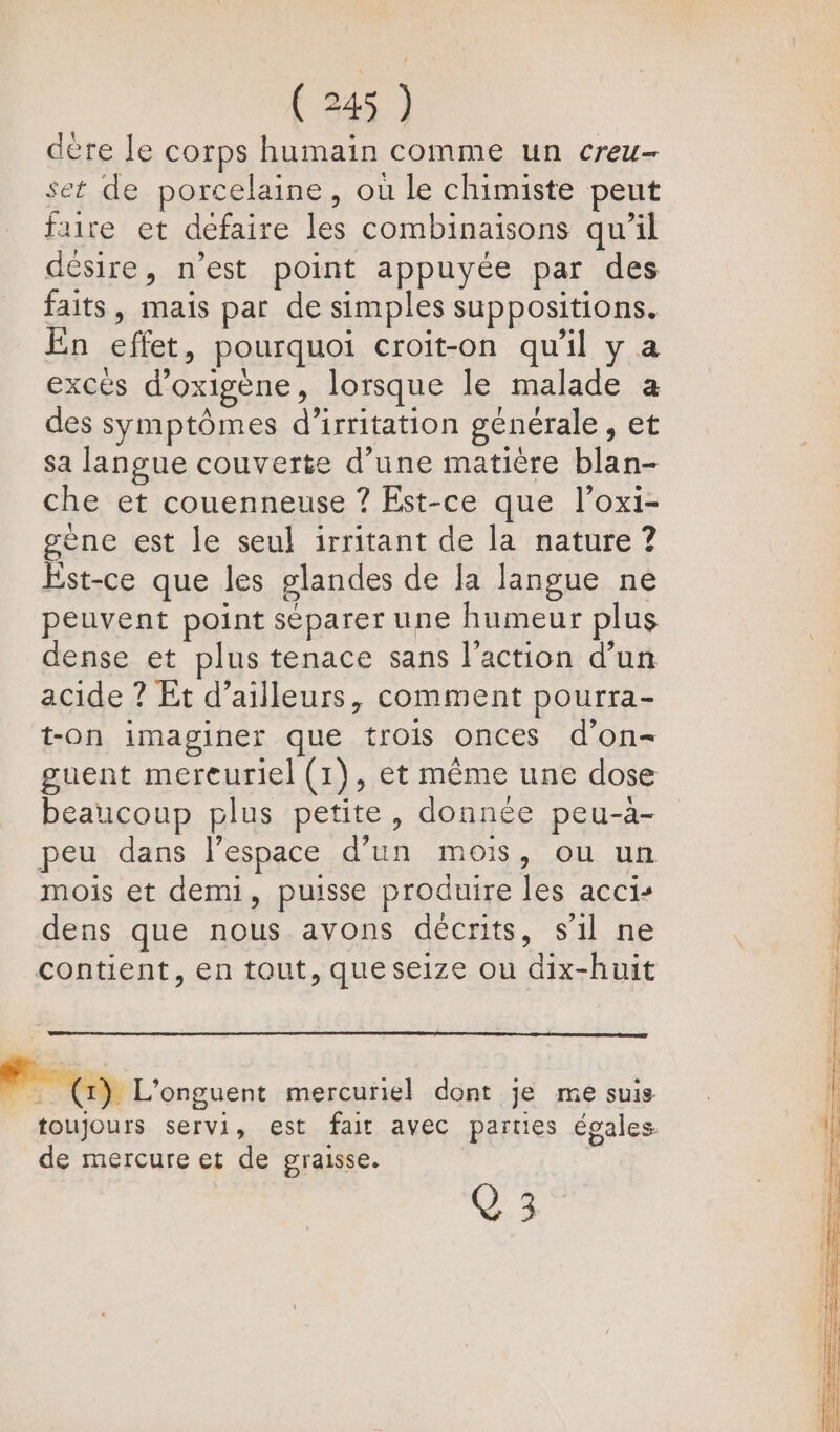 dère le corps humain comme un creu- set de porcelaine, où le chimiste peut faire et défaire les combinaisons qu’il désire, n’est point appuyée par des faits, mais par de simples suppositions. En effet, pourquoi croit-on qu'il y a excés d’oxigène, lorsque le malade a des symptômes d’irritation générale, et sa langue couverte d’une matière blan- che et couenneuse ? Est-ce que l’oxi- gène est le seul irritant de la nature ? Est-ce que les glandes de la langue ne peuvent point séparer une humeur plus dense et plus tenace sans l’action d’un acide ? Et d’ailleurs, comment pourra- t-on imaginer que trois onces d'on- guent mereuriel (1), et même une dose beaucoup plus petite, donnée peu-à- peu dans l’espace d'un mois, ou un mois et demi, puisse produire les acci- dens que nous avons décrits, s'il ne contient, en tout, que seize ou dix-huit RL 'orcuent mercuriel dont je me suis toujours servi, est fair avec parties égales de mercure et de graisse. |