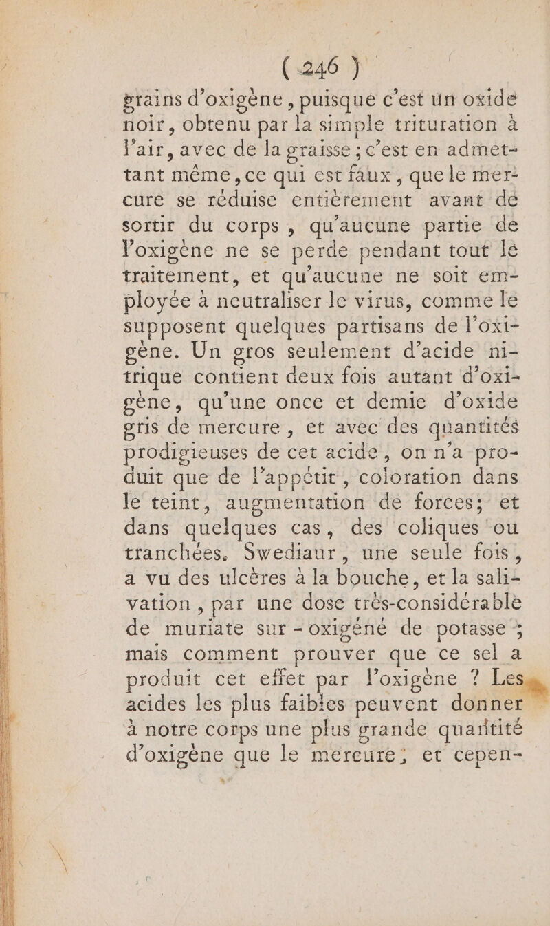 grains d’ oxigène » puisque € est ün oxide noir, obtenu par la simple trituration à l'air, avec de la graisse ; ; c’est en admét- tant Héne ce qui est faux, que le mer- cure se utise entièrement avant dé sortir du corps, qu'aucune partie de l'oxigène ne se perde pendant tout lé traitement, et qu'aucune ne soit em- ployée à neutraliser le virus, comme le supposent quelques partisans de l’ox1- | gène. Un gros seulement d'acide ni- | trique contient deux fois autant d’oxi- gène, qu'une once et demie d’oxide gris de mercure , et avec des quantités prodigieuses de cet acide »onn a pro- duit que de l'appétit, coloration dans le teint, augmentation de forces; et dans quelques cas, des coliques ou tranchées. Swediaur, une seule fois, a vu des ulcères à la bouche, et la sali+ vation , par une dose trés-considérable de muriate sur - oxigéné de potasse ; mais comment prouver que ce sel a produit cet effet par l’oxigène ? Les, acides les plus faibles peuvent donner à notre corps une plus grande quantité d’oxigène que le mercure; et cepen- * Rs Re. SES = TERRES San