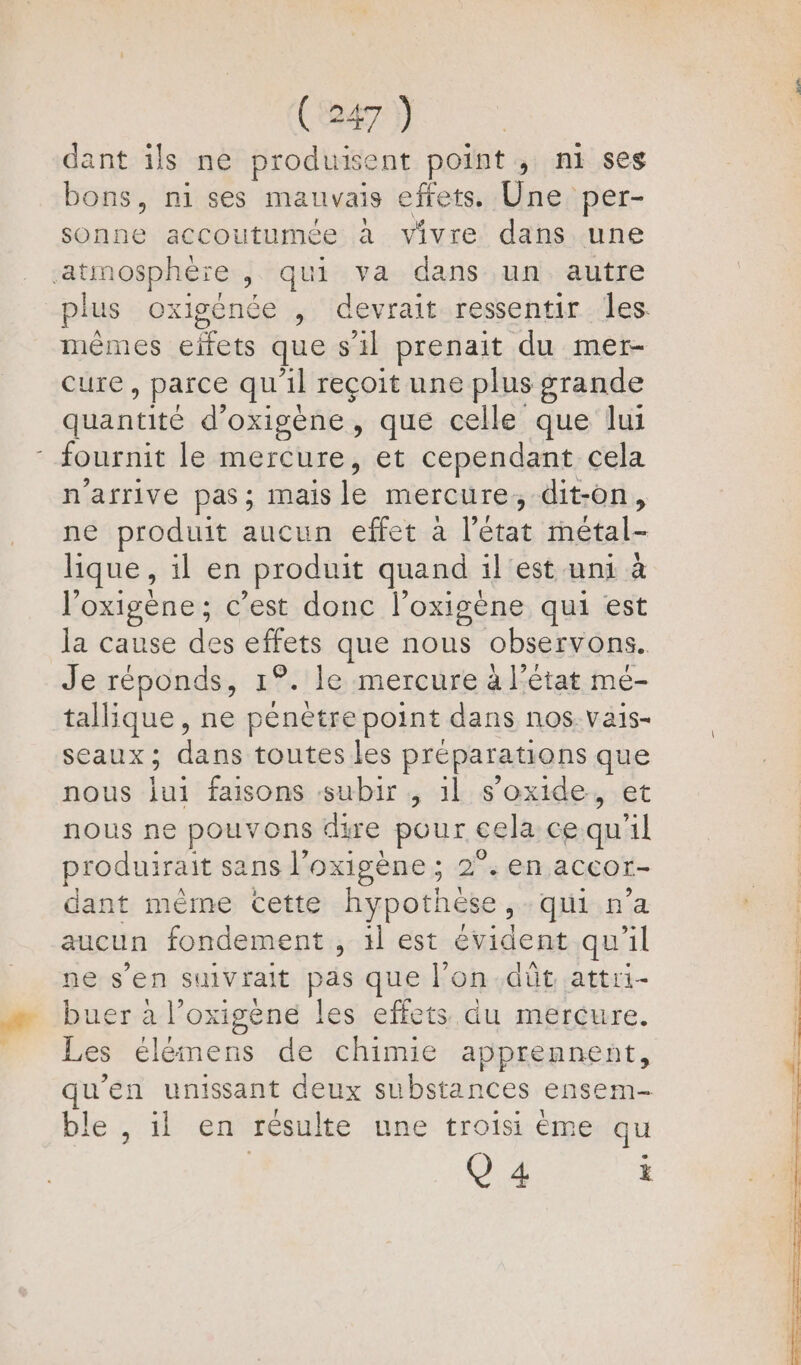 dant ils ne produisent point; ni ses bons, ni ses mauvais efrets. Une per- sonne accoutumée à vivre dans une atmosphère , qui va dans un autre plus oxigence , devrait ressentir les. mêmes Ge que s il prenait du mer- cure, parce qu il reçoit une plus grande quantité d’oxigène, que celle que lui - fournit le mercure, et cependant cela n'arrive pas; mais le mercure; dit-on, ne produit aucun effet à L'état métal- lique , il en produit quand il est uni à l’oxigène; c’est donc l’oxigène qui est la cause des Sfrets que nous observons. Je réponds, 1°. le mercure à l'état me- tallique , ne pénètre point dans nos. Vais- SEaux ; dr toutes les préparations que nous jui faisons subir ,; 1l s’oxide, et nous ne pouvons dire pour cela ce qu 1 produirait sans l'oxigène ; 2°. en accor- dant méme cette hypothèse, qui n’a aucun fondement , 1l est évident qu'il ne s’en suivrait pas que l’on dût attri- buer à l’oxigène les effets du mercure. Les élémens de chimie apprennent, qu'en unissant deux substances ensem- ble. #6 Gt résulte une troisi éme qu Q 4 i ie