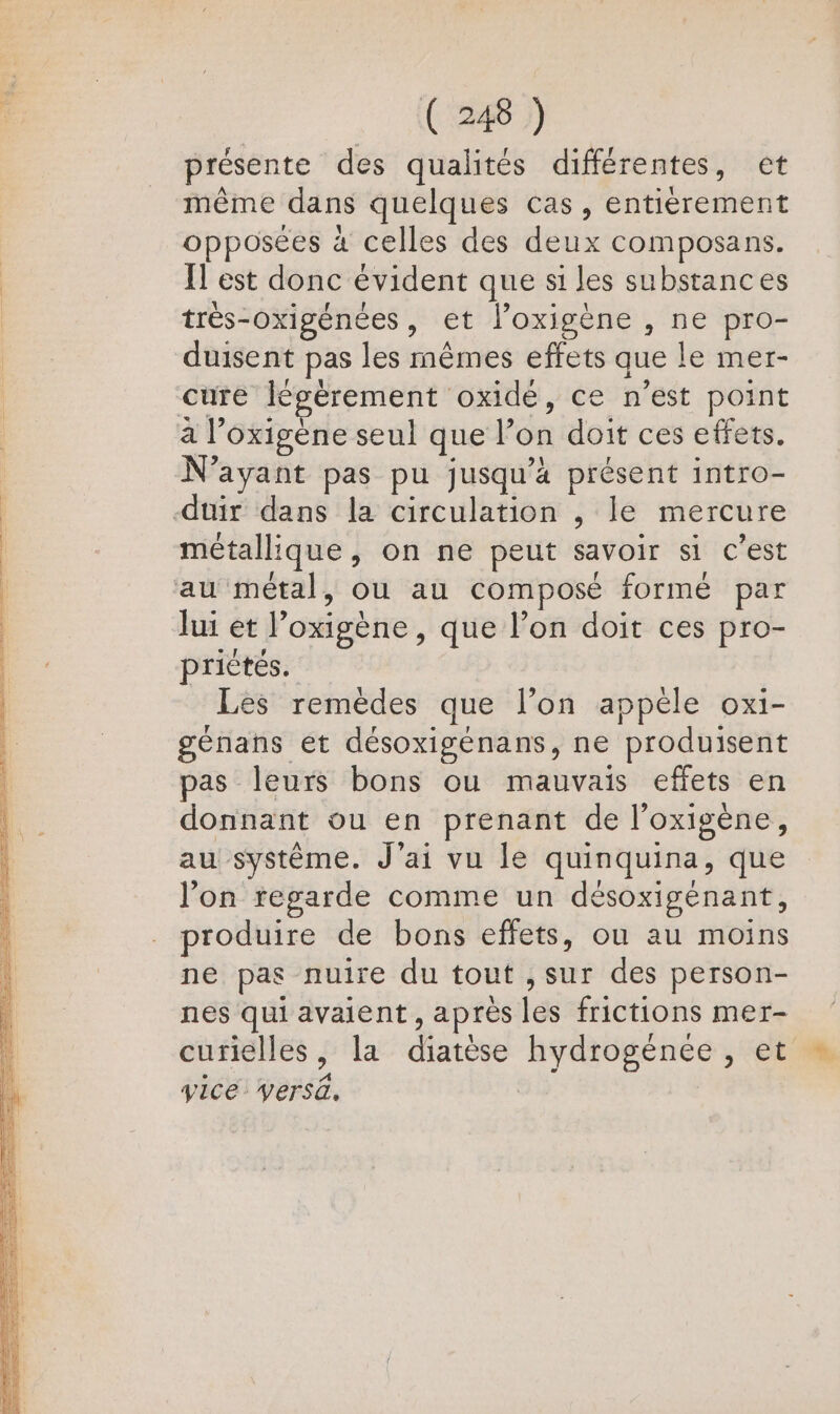 présente des qualités différentes, et même dans quelques cas, screen opposées à celles des deux composans. | | ÏT est donc évident que si les substances | trés-oxigénées, et l’oxigène , ne pro- duisent pas les mèmes effets que le mer- cure légèrement oxidé, ce n'est point à l’ oxigène seul que l on doit ces effets. N'ayant pas pu jusqu'a présent intro- -duir dans la circulation , le mercure métallique , on ne peut savoir si c'est au métal, ou au composé formé par lui et ? oxigène, que l’on doit ces pro- priètés. Les remèdes que l’on appéle oxi- génans et désoxigénans, ne produisent pas leurs bons ou mauvais effets en donnant ou en prenant de l'oxigène, au système. J'ai vu le quinquina, que l’on regarde comme un désoxigénant, produire de bons effets, ou au moins ne pas nuire du tout , sur des person- nes qui avaient , après les frictions mer- curielles , la diatèse hydrogénée , et vice Versä.