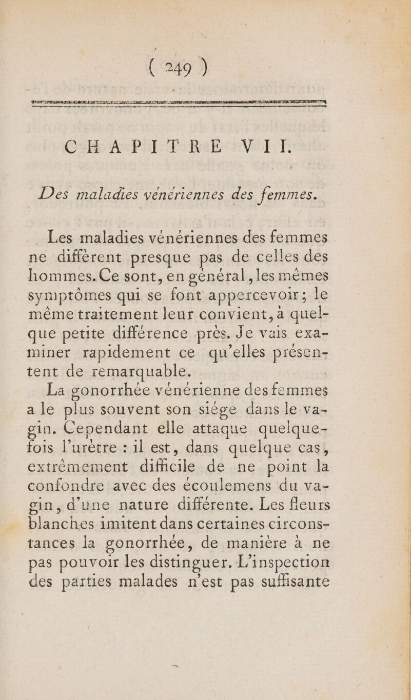 CR API SE Rat NOTE Des maladies veneriennes des femmes. _ Les maladies vénériennes des femmes ne différent presque pas de celles des hommes. Ce sont, en général, les mêmes symptômes qui se font appercevoir; le même traitement leur convient, à quel- que petite différence près. Je vais exa- miner rapidement ce qu’elles présen- tent de remarquable. | La gonorrhée vénérienne des femmes a le plus souvent son siège dans le va- gin. Cependant elle attaque quelque- fois l’urètre : il est, dans quelque cas, extrèmement difficile de ne point la confondre avec des écoulemens du va- gin, d'une nature différente. Les fleurs blanches imitent dans certaines circons- tances la gonorrhée, de manière à ne pas pouvoir les distinguer. L'inspection des parties malades n’est pas suffisante