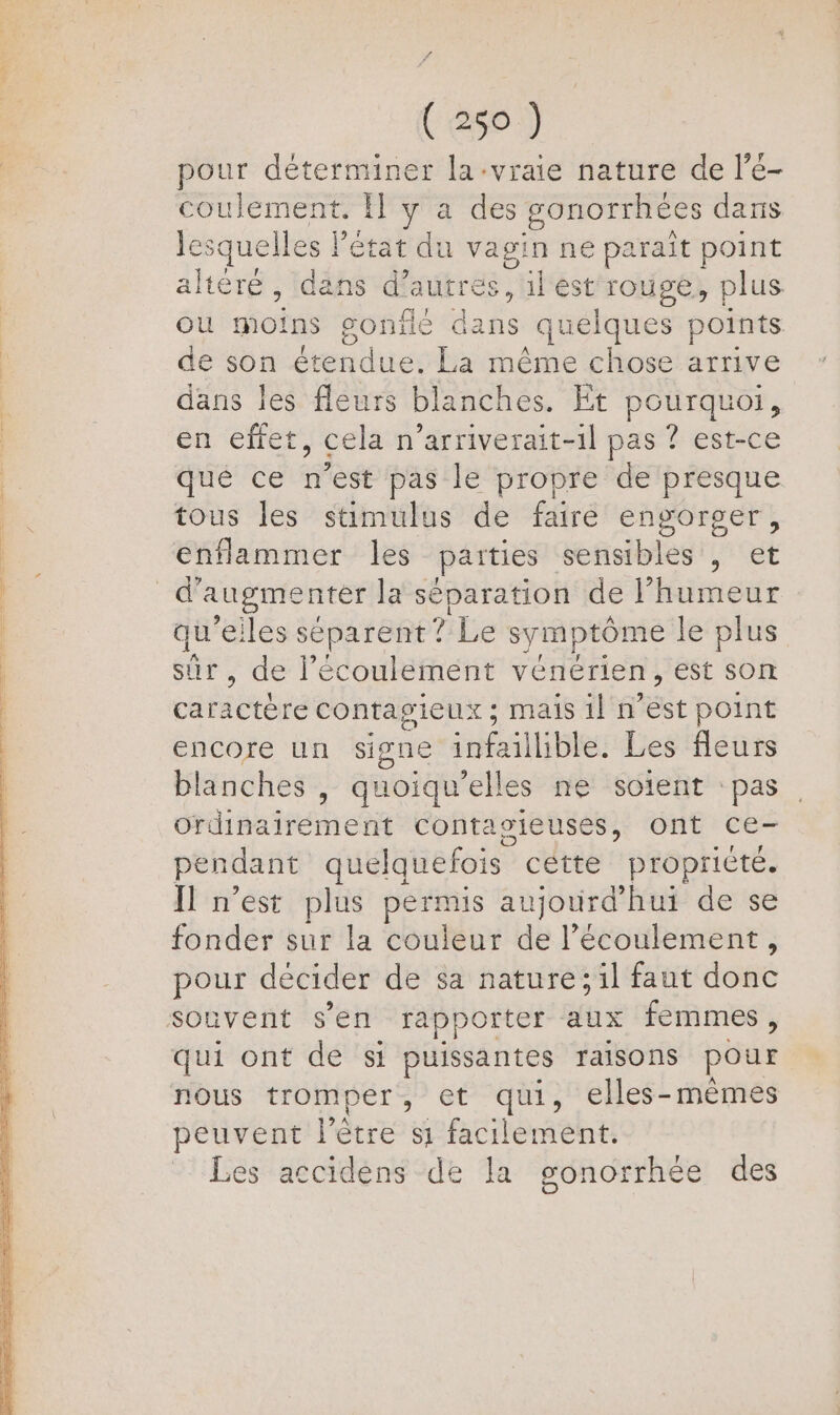 pour déterminer la-vraie nature de l'é- coulement. Il y a des gonorrhees dans le: squelles état du vagin ne parait point altéré , dans d aUÈréS ; il est rouge, plus ou dois gonile dans quelques points de son étendue. La même chose arrive dans les fleurs blanches. Et pourquoi, en efret, cela n’arriverait-1l pas ? est-ce que ce n’est pas le propre de presque tous les stimulus de faire engorger, enflammer les paities sensibles , et qu'eiles s séparent ? Le symptôme le plus sûr, de l'écoulement vénérien, est son caractère contagieux; mais il a'ést point encore un signe infaillible. Les fleurs blanches , quoiqu’elles ne soient pas cdinairérnent Contagieuses, ont ce- pendant quelquefois cétte propricte. Il n’est plus permis aujourd’ hui de se fonder sur la couleur  l'écoulement, pour décider de sa nature ;1l faut dont souvent s'en rapporter aux femmes, qui ont de si puissantes raisons pour nous tromper, et qui, elles-mèmes peuvent l'être s1 facilement. Les accidens de la gonorrhée des