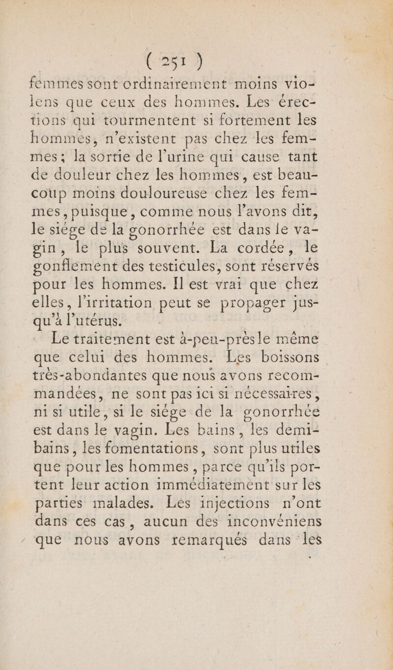 femmes sont ordinairement moins vio- lens que ceux des hommes. Les érec- tions qui tourmentent si fortement les hommes, n’existent pas chez les fem- mes; la sortie de l’urine qui cause tant de douleur chez les hommes, est beau- coup moins douloureuse chez les fem- mes, puisque, comme nous l'avons dit, le siège de la gonorrhée est dans ie va- sin, le plus souvent. La cordée, le sonflement des testicules, sont réservés pour les hommes. Îl est vrai que chez elles, l'irritation peut se propager jus- qu'à l’utérus. | Le traitement est à-peu-prèsle même que celui des hommes. Les boissons trèés-abondantes que nous avons recom- mandées, ne sont pas ici si nécessaires, ni si utile, si le siège de la gonorrhée est dans le vagin. Les bains, les demi- bains, les fomentations, sont plus utiles que pour les hommes, parce qu'ils por- tent leur action immédiatement sur les parties malades. Les injections n’ont dans ces cas, aucun des inconvéniens que nous avons remarques dans les